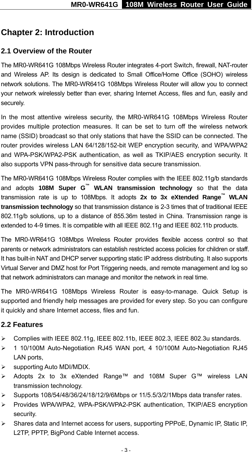 MR0-WR641G   108M Wireless Router User Guide  Chapter 2: Introduction 2.1 Overview of the Router The MR0-WR641G 108Mbps Wireless Router integrates 4-port Switch, firewall, NAT-router and Wireless AP. Its design is dedicated to Small Office/Home Office (SOHO) wireless network solutions. The MR0-WR641G 108Mbps Wireless Router will allow you to connect your network wirelessly better than ever, sharing Internet Access, files and fun, easily and securely. In the most attentive wireless security, the MR0-WR641G 108Mbps Wireless Router provides multiple protection measures. It can be set to turn off the wireless network name (SSID) broadcast so that only stations that have the SSID can be connected. The router provides wireless LAN 64/128/152-bit WEP encryption security, and WPA/WPA2 and WPA-PSK/WPA2-PSK authentication, as well as TKIP/AES encryption security. It also supports VPN pass-through for sensitive data secure transmission. The MR0-WR641G 108Mbps Wireless Router complies with the IEEE 802.11g/b standards and adopts 108M Super G™ WLAN transmission technology so that the data transmission rate is up to 108Mbps. It adopts 2x to 3x eXtended Range™ WLAN transmission technology so that transmission distance is 2-3 times that of traditional IEEE 802.11g/b solutions, up to a distance of 855.36m tested in China. Transmission range is extended to 4-9 times. It is compatible with all IEEE 802.11g and IEEE 802.11b products. The MR0-WR641G 108Mbps Wireless Router provides flexible access control so that parents or network administrators can establish restricted access policies for children or staff. It has built-in NAT and DHCP server supporting static IP address distributing. It also supports Virtual Server and DMZ host for Port Triggering needs, and remote management and log so that network administrators can manage and monitor the network in real time.   The MR0-WR641G 108Mbps Wireless Router is easy-to-manage. Quick Setup is supported and friendly help messages are provided for every step. So you can configure it quickly and share Internet access, files and fun. 2.2 Features ¾ Complies with IEEE 802.11g, IEEE 802.11b, IEEE 802.3, IEEE 802.3u standards. ¾ 1 10/100M Auto-Negotiation RJ45 WAN port, 4 10/100M Auto-Negotiation RJ45 LAN ports, ¾ supporting Auto MDI/MDIX. ¾ Adopts 2x to 3x eXtended Range™ and 108M Super G™ wireless LAN transmission technology. ¾ Supports 108/54/48/36/24/18/12/9/6Mbps or 11/5.5/3/2/1Mbps data transfer rates. ¾ Provides WPA/WPA2, WPA-PSK/WPA2-PSK authentication, TKIP/AES encryption security. ¾ Shares data and Internet access for users, supporting PPPoE, Dynamic IP, Static IP, L2TP, PPTP, BigPond Cable Internet access.  - 3 - 