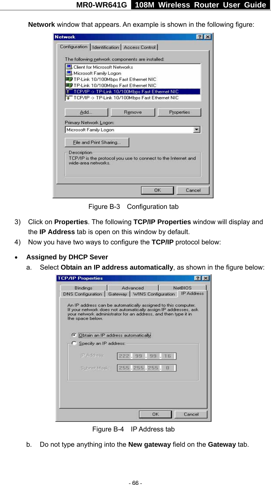 MR0-WR641G   108M Wireless Router User Guide  Network window that appears. An example is shown in the following figure:  Figure B-3  Configuration tab 3) Click on Properties. The following TCP/IP Properties window will display and the IP Address tab is open on this window by default. 4)  Now you have two ways to configure the TCP/IP protocol below: • Assigned by DHCP Sever a. Select Obtain an IP address automatically, as shown in the figure below:  Figure B-4  IP Address tab b.  Do not type anything into the New gateway field on the Gateway tab.    - 66 - 