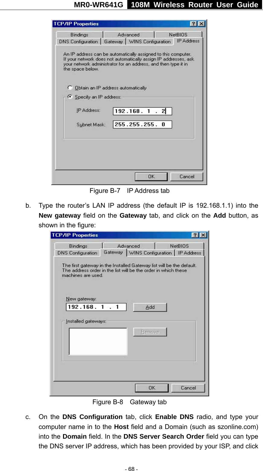 MR0-WR641G   108M Wireless Router User Guide   Figure B-7  IP Address tab b.  Type the router’s LAN IP address (the default IP is 192.168.1.1) into the New gateway field on the Gateway tab, and click on the Add button, as shown in the figure:    Figure B-8  Gateway tab c. On the DNS Configuration tab, click Enable DNS radio, and type your computer name in to the Host field and a Domain (such as szonline.com) into the Domain field. In the DNS Server Search Order field you can type the DNS server IP address, which has been provided by your ISP, and click  - 68 - 