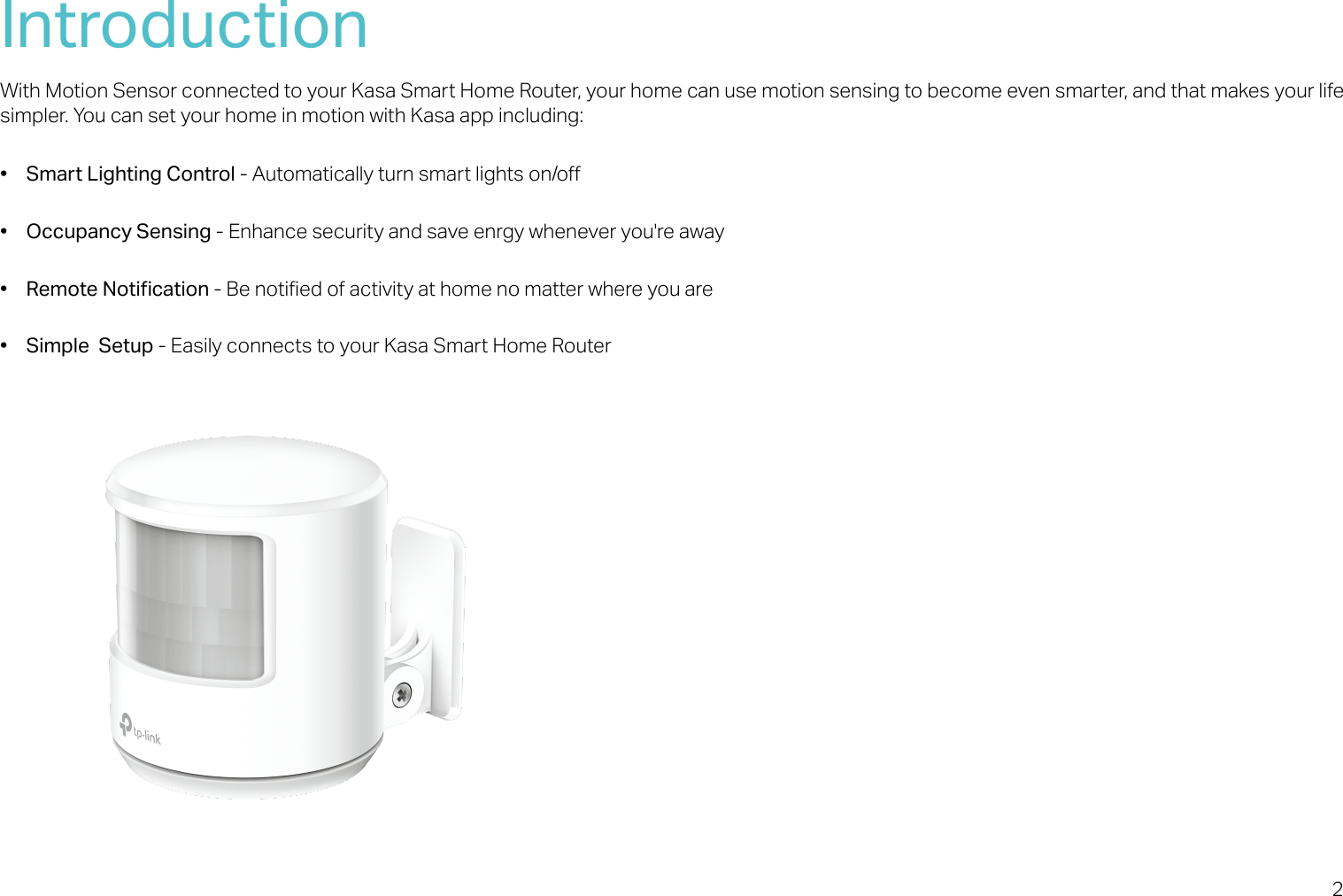 2IntroductionWith Motion Sensor connected to your Kasa Smart Home Router, your home can use motion sensing to become even smarter, and that makes your life simpler. You can set your home in motion with Kasa app including:• Smart Lighting Control - Automatically turn smart lights on/o• Occupancy Sensing - Enhance security and save enrgy whenever you&apos;re away•Remote Notication - Be notied of activity at home no matter where you are• Simple  Setup - Easily connects to your Kasa Smart Home Router