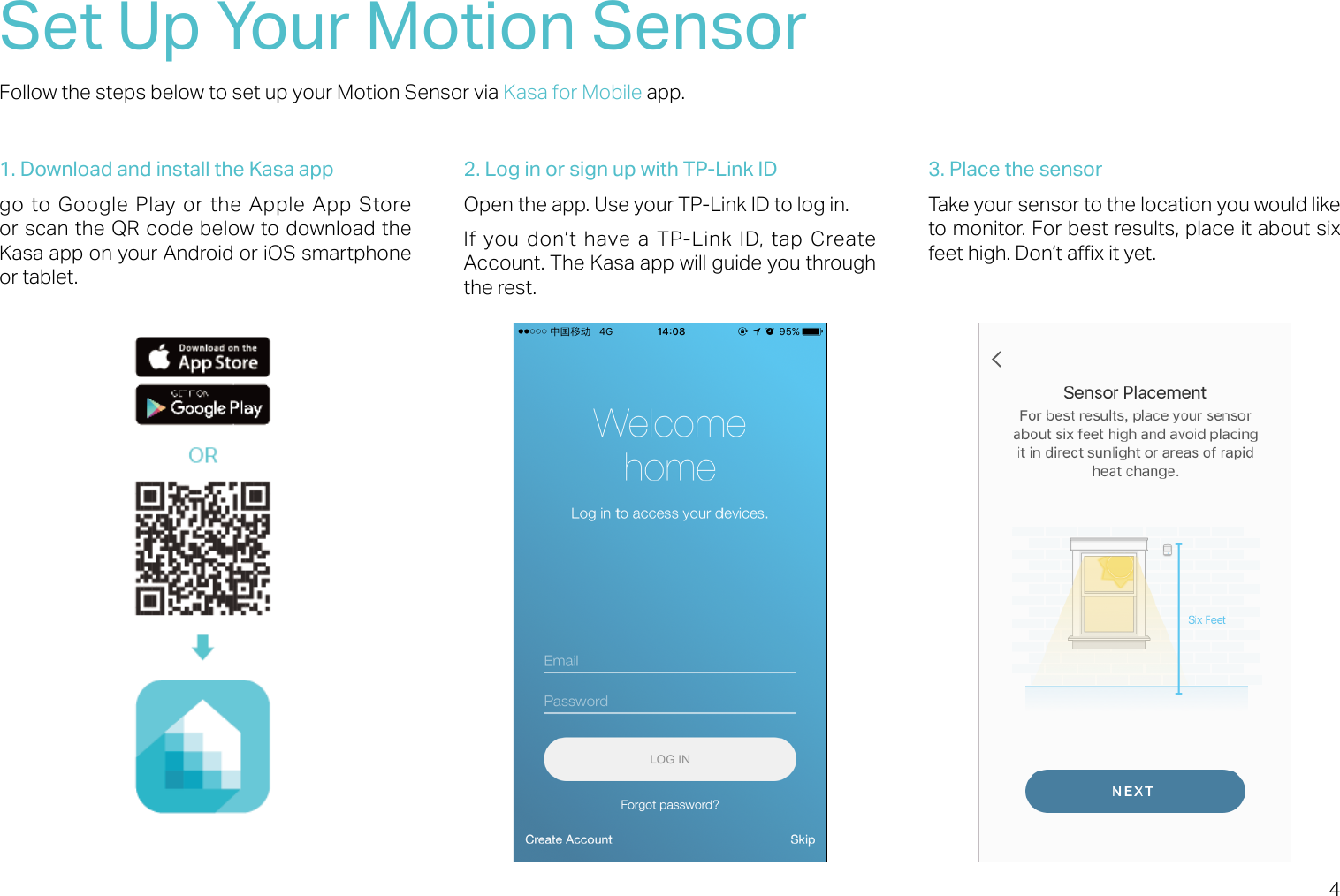 4Set Up Your Motion SensorFollow the steps below to set up your Motion Sensor via Kasa for Mobile app.1. Download and install the Kasa appgo to Google Play or the Apple App Store or scan the QR code below to download the Kasa app on your Android or iOS smartphone or tablet.2. Log in or sign up with TP-Link IDOpen the app. Use your TP-Link ID to log in. If  you don’t  have a TP-Link ID,  tap  Create Account. The Kasa app will guide you through the rest.3. Place the sensorTake your sensor to the location you would like to monitor. For best results, place it about six feet high. Don‘t ax it yet.