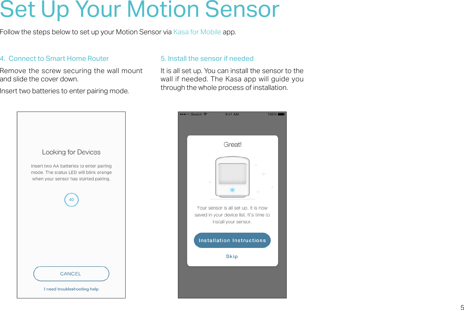 5Set Up Your Motion SensorFollow the steps below to set up your Motion Sensor via Kasa for Mobile app.4.  Connect to Smart Home RouterRemove the screw securing the wall mount and slide the cover down.Insert two batteries to enter pairing mode. 5. Install the sensor if neededIt is all set up. You can install the sensor to the wall if needed. The Kasa app will guide you through the whole process of installation.