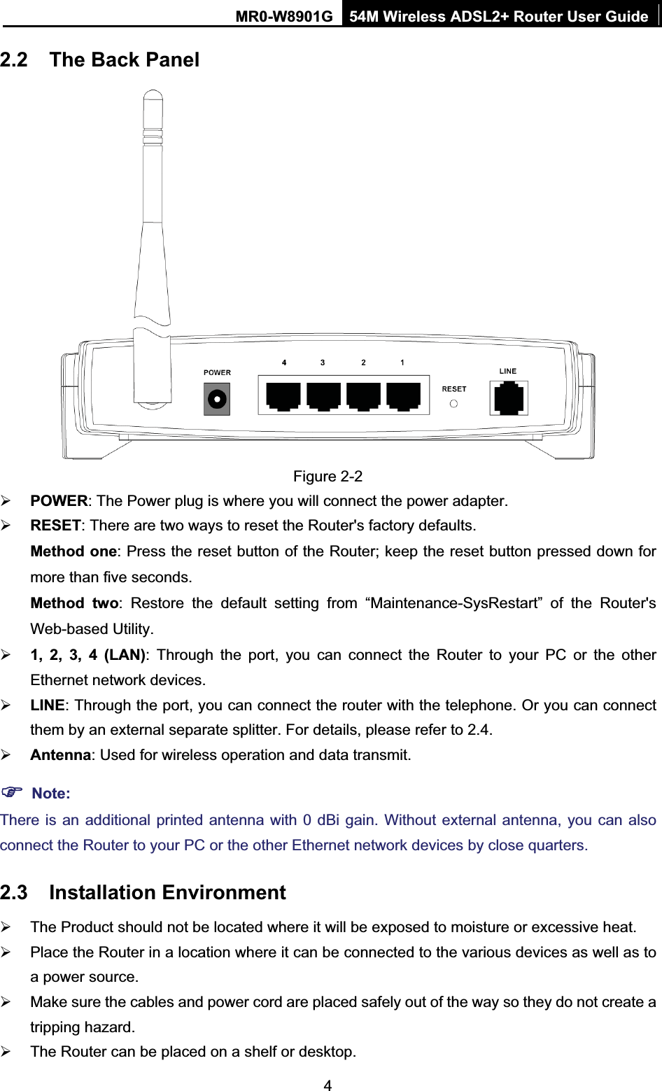 MR0-W8901G 54M Wireless ADSL2+ Router User Guide42.2 The Back Panel Figure 2-2 ¾POWER: The Power plug is where you will connect the power adapter. ¾RESET: There are two ways to reset the Router&apos;s factory defaults.   Method one: Press the reset button of the Router; keep the reset button pressed down for more than five seconds.Method two: Restore the default setting from “Maintenance-SysRestart” of the Router&apos;s Web-based Utility. ¾1, 2, 3, 4 (LAN): Through the port, you can connect the Router to your PC or the other Ethernet network devices. ¾LINE: Through the port, you can connect the router with the telephone. Or you can connect them by an external separate splitter. For details, please refer to 2.4. ¾Antenna: Used for wireless operation and data transmit. )Note:There is an additional printed antenna with 0 dBi gain. Without external antenna, you can also connect the Router to your PC or the other Ethernet network devices by close quarters. 2.3 Installation Environment ¾  The Product should not be located where it will be exposed to moisture or excessive heat. ¾  Place the Router in a location where it can be connected to the various devices as well as to a power source. ¾  Make sure the cables and power cord are placed safely out of the way so they do not create a tripping hazard. ¾  The Router can be placed on a shelf or desktop. 