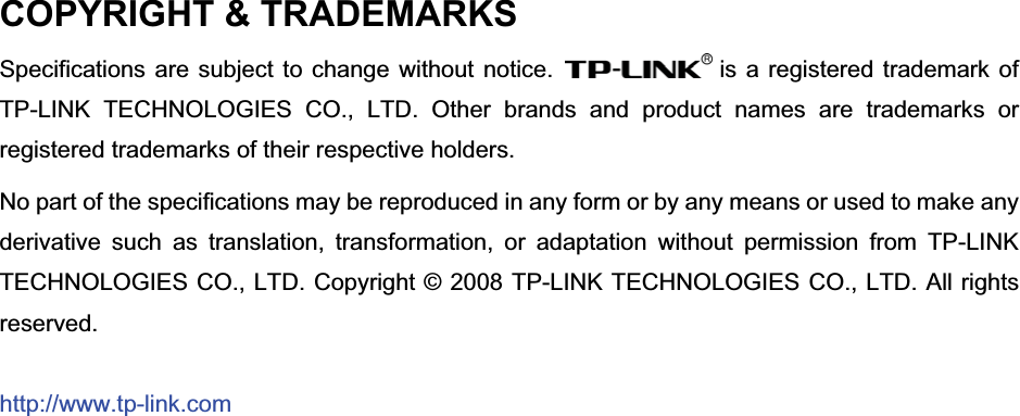 COPYRIGHT &amp; TRADEMARKS Specifications are subject to change without notice.  is a registered trademark of TP-LINK TECHNOLOGIES CO., LTD. Other brands and product names are trademarks or registered trademarks of their respective holders. No part of the specifications may be reproduced in any form or by any means or used to make any derivative such as translation, transformation, or adaptation without permission from TP-LINK TECHNOLOGIES CO., LTD. Copyright © 2008 TP-LINK TECHNOLOGIES CO., LTD. All rights reserved.http://www.tp-link.com