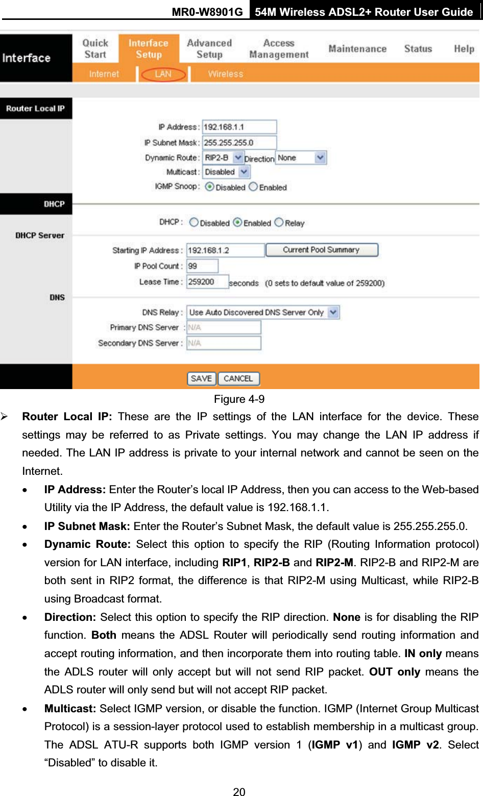 MR0-W8901G 54M Wireless ADSL2+ Router User Guide20Figure 4-9 ¾Router Local IP: These are the IP settings of the LAN interface for the device. These settings may be referred to as Private settings. You may change the LAN IP address if needed. The LAN IP address is private to your internal network and cannot be seen on the Internet.xIP Address: Enter the Router’s local IP Address, then you can access to the Web-based Utility via the IP Address, the default value is 192.168.1.1.xIP Subnet Mask: Enter the Router’s Subnet Mask, the default value is 255.255.255.0.xDynamic Route: Select this option to specify the RIP (Routing Information protocol) version for LAN interface, including RIP1,RIP2-B and RIP2-M. RIP2-B and RIP2-M are both sent in RIP2 format, the difference is that RIP2-M using Multicast, while RIP2-B using Broadcast format. xDirection: Select this option to specify the RIP direction. None is for disabling the RIP function. Both means the ADSL Router will periodically send routing information and accept routing information, and then incorporate them into routing table. IN only means the ADLS router will only accept but will not send RIP packet. OUT only means the ADLS router will only send but will not accept RIP packet. xMulticast: Select IGMP version, or disable the function. IGMP (Internet Group Multicast Protocol) is a session-layer protocol used to establish membership in a multicast group. The ADSL ATU-R supports both IGMP version 1 (IGMP v1) and IGMP v2. Select “Disabled” to disable it. 