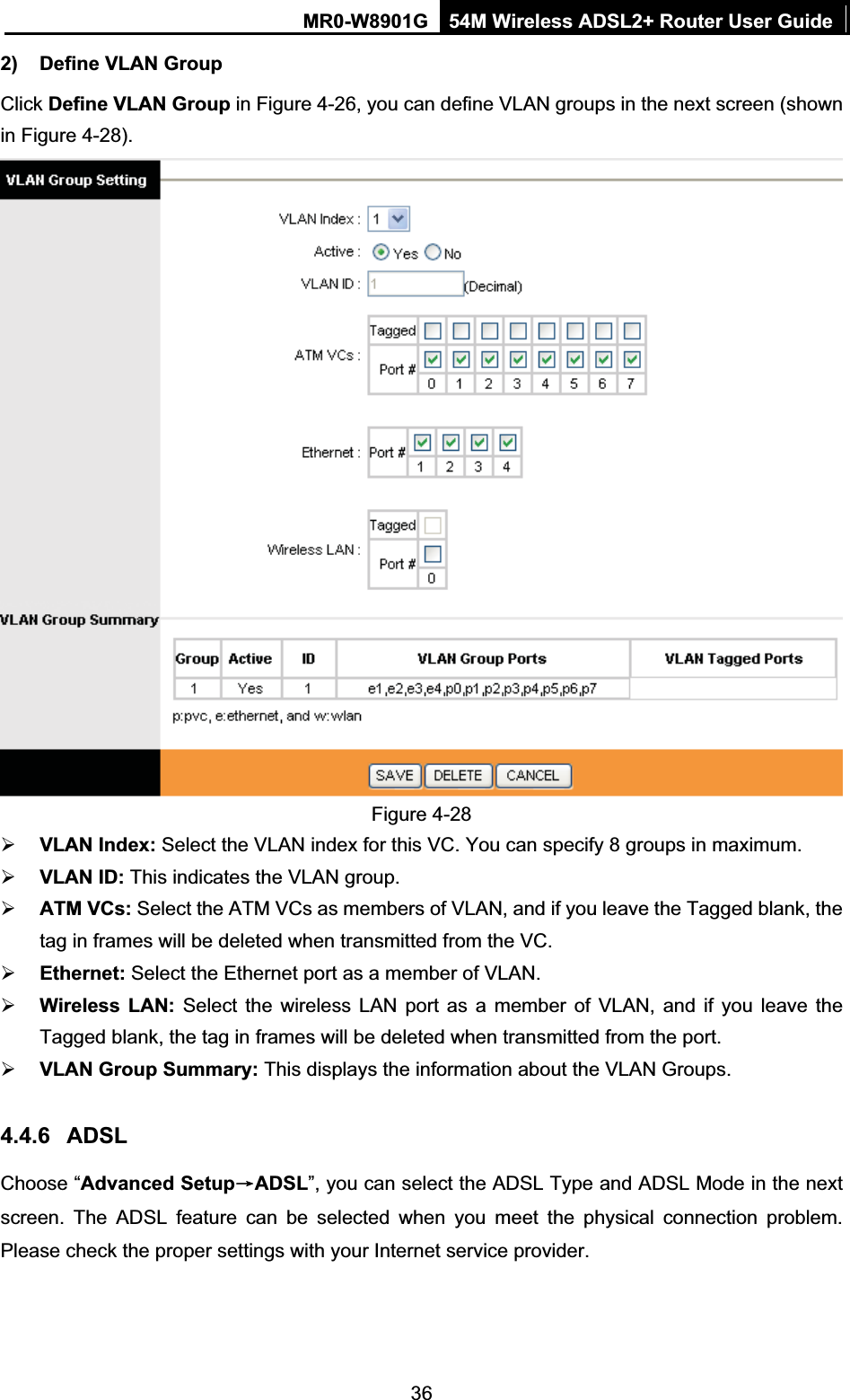 MR0-W8901G 54M Wireless ADSL2+ Router User Guide362)  Define VLAN Group   Click Define VLAN Group in Figure 4-26, you can define VLAN groups in the next screen (shown in Figure 4-28). Figure 4-28 ¾VLAN Index: Select the VLAN index for this VC. You can specify 8 groups in maximum. ¾VLAN ID: This indicates the VLAN group. ¾ATM VCs: Select the ATM VCs as members of VLAN, and if you leave the Tagged blank, the tag in frames will be deleted when transmitted from the VC. ¾Ethernet: Select the Ethernet port as a member of VLAN. ¾Wireless LAN: Select the wireless LAN port as a member of VLAN, and if you leave the Tagged blank, the tag in frames will be deleted when transmitted from the port.¾VLAN Group Summary: This displays the information about the VLAN Groups. 4.4.6 ADSLChoose “Advanced SetupėADSL”, you can select the ADSL Type and ADSL Mode in the next screen. The ADSL feature can be selected when you meet the physical connection problem. Please check the proper settings with your Internet service provider. 