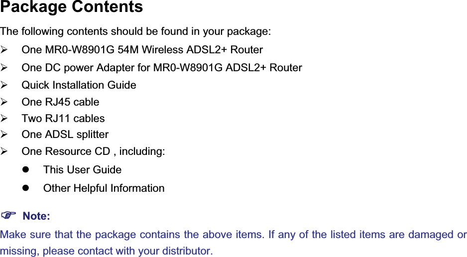 Package Contents The following contents should be found in your package: ¾  One MR0-W8901G 54M Wireless ADSL2+ Router ¾  One DC power Adapter for MR0-W8901G ADSL2+ Router ¾  Quick Installation Guide ¾  One RJ45 cable ¾  Two RJ11 cables ¾  One ADSL splitter ¾  One Resource CD , including: z  This User Guide z  Other Helpful Information )Note:Make sure that the package contains the above items. If any of the listed items are damaged or missing, please contact with your distributor. 