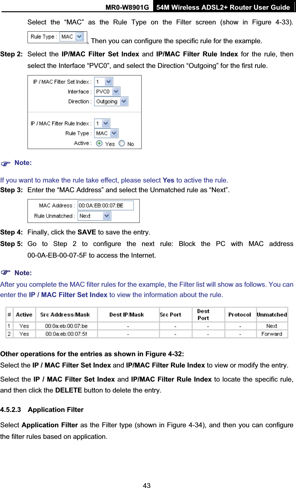 MR0-W8901G 54M Wireless ADSL2+ Router User Guide43Select the “MAC” as the Rule Type on the Filter screen (show in Figure 4-33). , Then you can configure the specific rule for the example. Step 2:  Select the IP/MAC Filter Set Index and IP/MAC Filter Rule Index for the rule, then select the Interface “PVC0”, and select the Direction “Outgoing” for the first rule. )Note:If you want to make the rule take effect, please select Yes to active the rule. Step 3:  Enter the “MAC Address” and select the Unmatched rule as “Next”. Step 4:  Finally, click the SAVE to save the entry.Step 5:  Go to Step 2 to configure the next rule: Block the PC with MAC address 00-0A-EB-00-07-5F to access the Internet.)Note:After you complete the MAC filter rules for the example, the Filter list will show as follows. You can enter the IP / MAC Filter Set Index to view the information about the rule. Other operations for the entries as shown in Figure 4-32: Select the IP / MAC Filter Set Index and IP/MAC Filter Rule Index to view or modify the entry. Select the IP / MAC Filter Set Index and IP/MAC Filter Rule Index to locate the specific rule, and then click the DELETE button to delete the entry. 4.5.2.3 Application Filter Select Application Filter as the Filter type (shown in Figure 4-34), and then you can configure the filter rules based on application. 