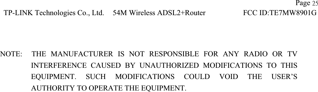 !!                   Page 36TP-LINK Technologies Co., Ltd.!54M Wireless ADSL2+Router        FCC ID:TE7MW8901G!!NOTE:  THE MANUFACTURER IS NOT RESPONSIBLE FOR ANY RADIO OR TV       INTERFERENCE CAUSED BY UNAUTHORIZED MODIFICATIONS TO THIS EQUIPMENT. SUCH MODIFICATIONS COULD VOID THE USER’S AUTHORITY TO OPERATE THE EQUIPMENT. 
