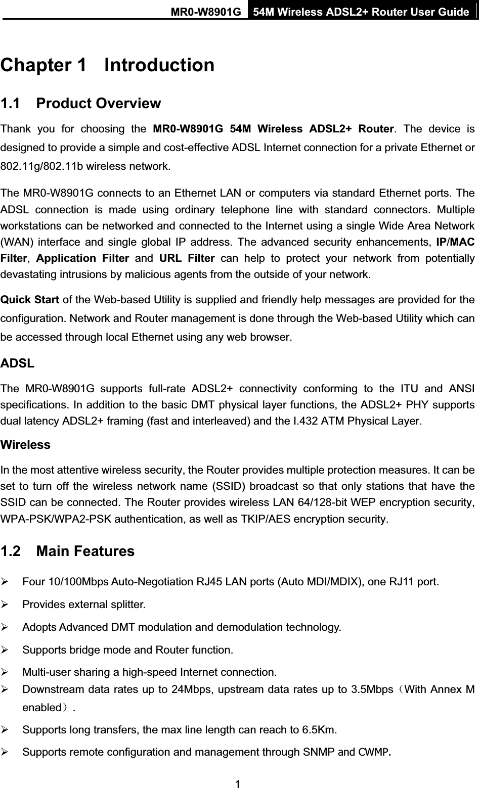 MR0-W8901G 54M Wireless ADSL2+ Router User Guide1Chapter 1  Introduction1.1 Product Overview Thank you for choosing the MR0-W8901G 54M Wireless ADSL2+ Router. The device is designed to provide a simple and cost-effective ADSL Internet connection for a private Ethernet or 802.11g/802.11b wireless network. The MR0-W8901G connects to an Ethernet LAN or computers via standard Ethernet ports. The ADSL connection is made using ordinary telephone line with standard connectors. Multiple workstations can be networked and connected to the Internet using a single Wide Area Network (WAN) interface and single global IP address. The advanced security enhancements, IP/MACFilter,Application Filter and URL Filter can help to protect your network from potentially devastating intrusions by malicious agents from the outside of your network. Quick Start of the Web-based Utility is supplied and friendly help messages are provided for the configuration. Network and Router management is done through the Web-based Utility which can be accessed through local Ethernet using any web browser. ADSLThe MR0-W8901G supports full-rate ADSL2+ connectivity conforming to the ITU and ANSI specifications. In addition to the basic DMT physical layer functions, the ADSL2+ PHY supports dual latency ADSL2+ framing (fast and interleaved) and the I.432 ATM Physical Layer. WirelessIn the most attentive wireless security, the Router provides multiple protection measures. It can be set to turn off the wireless network name (SSID) broadcast so that only stations that have the SSID can be connected. The Router provides wireless LAN 64/128-bit WEP encryption security, WPA-PSK/WPA2-PSK authentication, as well as TKIP/AES encryption security. 1.2 Main Features ¾  Four 10/100Mbps Auto-Negotiation RJ45 LAN ports (Auto MDI/MDIX), one RJ11 port. ¾  Provides external splitter. ¾  Adopts Advanced DMT modulation and demodulation technology. ¾  Supports bridge mode and Router function. ¾  Multi-user sharing a high-speed Internet connection. ¾  Downstream data rates up to 24Mbps, upstream data rates up to 3.5Mbps˄With Annex M enabled˅.¾  Supports long transfers, the max line length can reach to 6.5Km. ¾  Supports remote configuration and management through SNMP and CWMP.