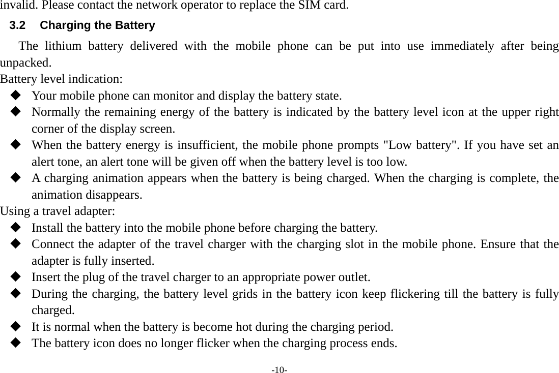 -10- invalid. Please contact the network operator to replace the SIM card. 3.2  Charging the Battery The lithium battery delivered with the mobile phone can be put into use immediately after being unpacked.  Battery level indication:  Your mobile phone can monitor and display the battery state.  Normally the remaining energy of the battery is indicated by the battery level icon at the upper right corner of the display screen.  When the battery energy is insufficient, the mobile phone prompts &quot;Low battery&quot;. If you have set an alert tone, an alert tone will be given off when the battery level is too low.  A charging animation appears when the battery is being charged. When the charging is complete, the animation disappears. Using a travel adapter:  Install the battery into the mobile phone before charging the battery.  Connect the adapter of the travel charger with the charging slot in the mobile phone. Ensure that the adapter is fully inserted.  Insert the plug of the travel charger to an appropriate power outlet.  During the charging, the battery level grids in the battery icon keep flickering till the battery is fully charged.  It is normal when the battery is become hot during the charging period.  The battery icon does no longer flicker when the charging process ends. 
