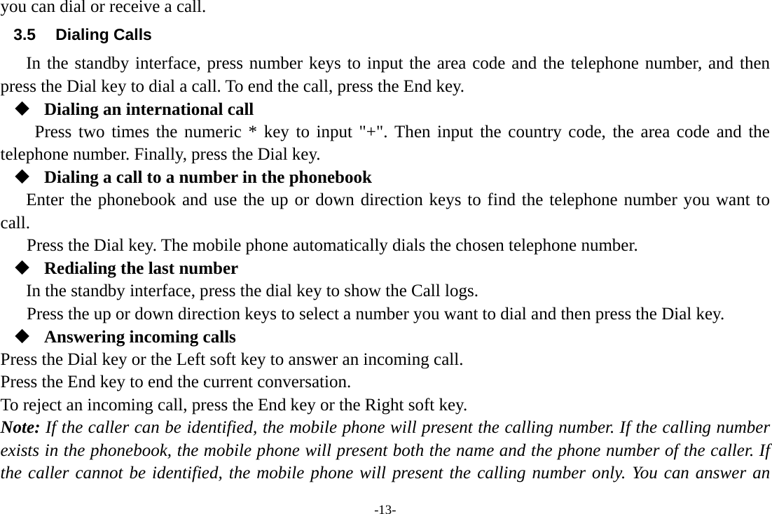 -13- you can dial or receive a call. 3.5 Dialing Calls In the standby interface, press number keys to input the area code and the telephone number, and then press the Dial key to dial a call. To end the call, press the End key.  Dialing an international call Press two times the numeric * key to input &quot;+&quot;. Then input the country code, the area code and the telephone number. Finally, press the Dial key.  Dialing a call to a number in the phonebook Enter the phonebook and use the up or down direction keys to find the telephone number you want to call. Press the Dial key. The mobile phone automatically dials the chosen telephone number.  Redialing the last number In the standby interface, press the dial key to show the Call logs. Press the up or down direction keys to select a number you want to dial and then press the Dial key.  Answering incoming calls Press the Dial key or the Left soft key to answer an incoming call. Press the End key to end the current conversation. To reject an incoming call, press the End key or the Right soft key. Note: If the caller can be identified, the mobile phone will present the calling number. If the calling number exists in the phonebook, the mobile phone will present both the name and the phone number of the caller. If the caller cannot be identified, the mobile phone will present the calling number only. You can answer an 