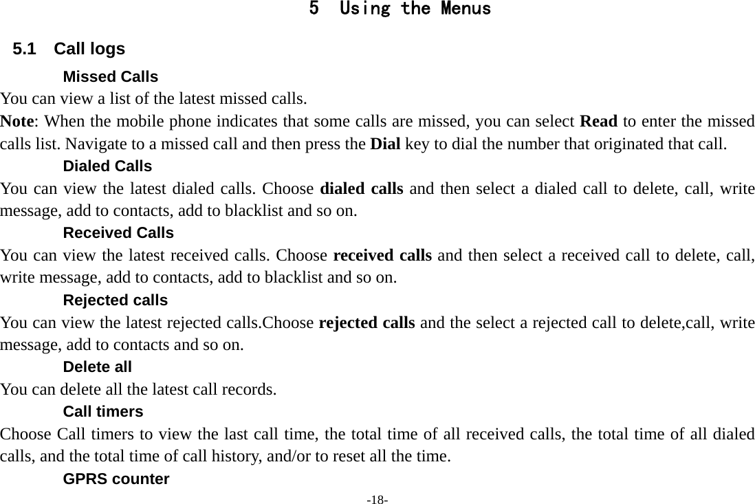 -18- 5 Using the Menus 5.1 Call logs Missed Calls You can view a list of the latest missed calls. Note: When the mobile phone indicates that some calls are missed, you can select Read to enter the missed calls list. Navigate to a missed call and then press the Dial key to dial the number that originated that call. Dialed Calls You can view the latest dialed calls. Choose dialed calls and then select a dialed call to delete, call, write message, add to contacts, add to blacklist and so on. Received Calls You can view the latest received calls. Choose received calls and then select a received call to delete, call, write message, add to contacts, add to blacklist and so on. Rejected calls You can view the latest rejected calls.Choose rejected calls and the select a rejected call to delete,call, write message, add to contacts and so on. Delete all You can delete all the latest call records.   Call timers Choose Call timers to view the last call time, the total time of all received calls, the total time of all dialed calls, and the total time of call history, and/or to reset all the time. GPRS counter 
