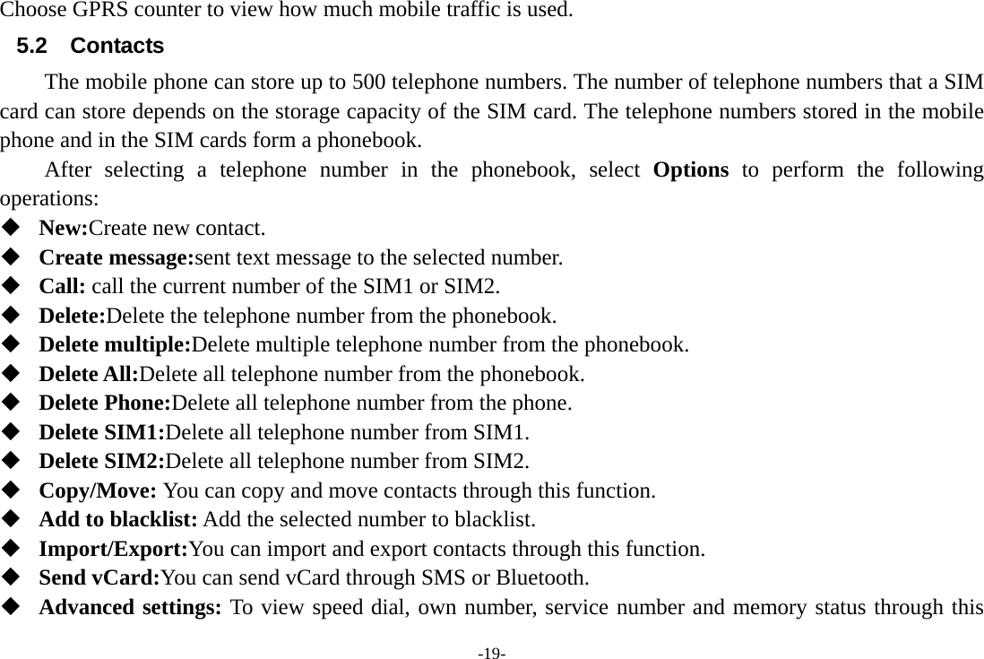 -19- Choose GPRS counter to view how much mobile traffic is used. 5.2 Contacts The mobile phone can store up to 500 telephone numbers. The number of telephone numbers that a SIM card can store depends on the storage capacity of the SIM card. The telephone numbers stored in the mobile phone and in the SIM cards form a phonebook.       After selecting a telephone number in the phonebook, select Options to perform the following operations:  New:Create new contact.  Create message:sent text message to the selected number.  Call: call the current number of the SIM1 or SIM2.  Delete:Delete the telephone number from the phonebook.  Delete multiple:Delete multiple telephone number from the phonebook.  Delete All:Delete all telephone number from the phonebook.  Delete Phone:Delete all telephone number from the phone.  Delete SIM1:Delete all telephone number from SIM1.  Delete SIM2:Delete all telephone number from SIM2.  Copy/Move: You can copy and move contacts through this function.  Add to blacklist: Add the selected number to blacklist.  Import/Export:You can import and export contacts through this function.  Send vCard:You can send vCard through SMS or Bluetooth.  Advanced settings: To view speed dial, own number, service number and memory status through this 