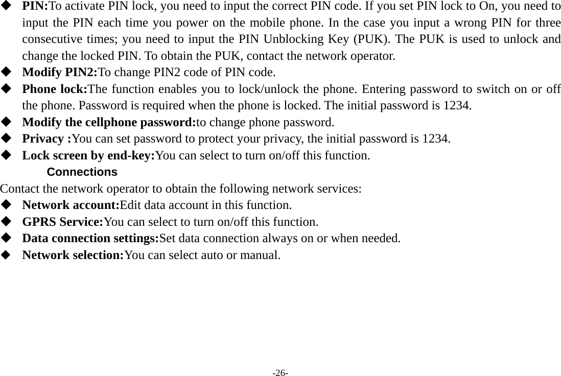 -26-  PIN:To activate PIN lock, you need to input the correct PIN code. If you set PIN lock to On, you need to input the PIN each time you power on the mobile phone. In the case you input a wrong PIN for three consecutive times; you need to input the PIN Unblocking Key (PUK). The PUK is used to unlock and change the locked PIN. To obtain the PUK, contact the network operator.  Modify PIN2:To change PIN2 code of PIN code.  Phone lock:The function enables you to lock/unlock the phone. Entering password to switch on or off the phone. Password is required when the phone is locked. The initial password is 1234.  Modify the cellphone password:to change phone password.  Privacy :You can set password to protect your privacy, the initial password is 1234.  Lock screen by end-key:You can select to turn on/off this function. Connections Contact the network operator to obtain the following network services:    Network account:Edit data account in this function.  GPRS Service:You can select to turn on/off this function.  Data connection settings:Set data connection always on or when needed.  Network selection:You can select auto or manual.     