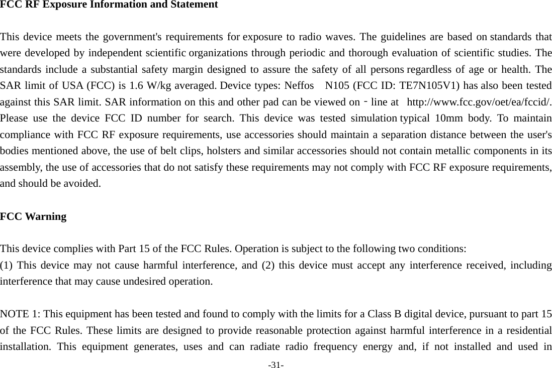 -31- FCC RF Exposure Information and Statement  This device meets the government&apos;s requirements for exposure to radio waves. The guidelines are based on standards that were developed by independent scientific organizations through periodic and thorough evaluation of scientific studies. The standards include a substantial safety margin designed to assure the safety of all persons regardless of age or health. The SAR limit of USA (FCC) is 1.6 W/kg averaged. Device types: Neffos   N105 (FCC ID: TE7N105V1) has also been tested against this SAR limit. SAR information on this and other pad can be viewed on‐line at   http://www.fcc.gov/oet/ea/fccid/. Please use the device FCC ID number for search. This device was tested simulation typical 10mm body. To maintain compliance with FCC RF exposure requirements, use accessories should maintain a separation distance between the user&apos;s bodies mentioned above, the use of belt clips, holsters and similar accessories should not contain metallic components in its assembly, the use of accessories that do not satisfy these requirements may not comply with FCC RF exposure requirements, and should be avoided.  FCC Warning  This device complies with Part 15 of the FCC Rules. Operation is subject to the following two conditions: (1) This device may not cause harmful interference, and (2) this device must accept any interference received, including interference that may cause undesired operation.  NOTE 1: This equipment has been tested and found to comply with the limits for a Class B digital device, pursuant to part 15 of the FCC Rules. These limits are designed to provide reasonable protection against harmful interference in a residential installation. This equipment generates, uses and can radiate radio frequency energy and, if not installed and used in 