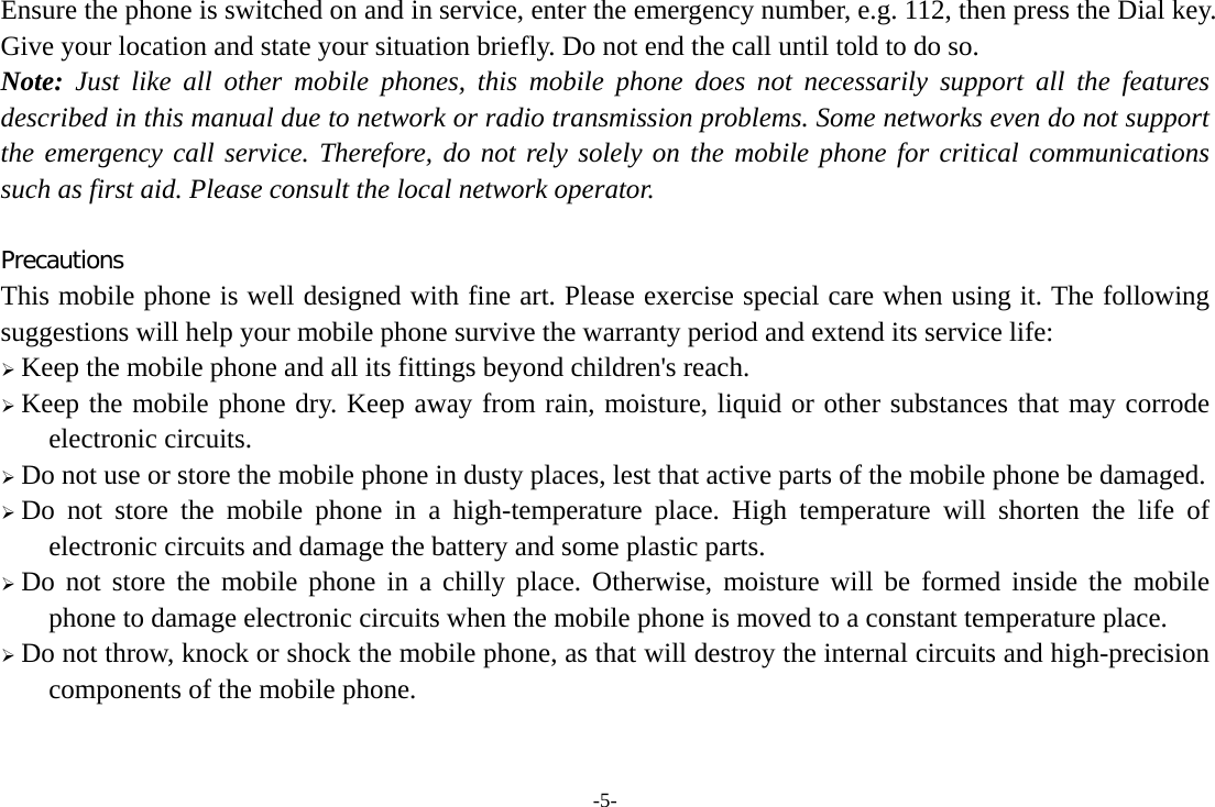-5- Ensure the phone is switched on and in service, enter the emergency number, e.g. 112, then press the Dial key. Give your location and state your situation briefly. Do not end the call until told to do so. Note: Just like all other mobile phones, this mobile phone does not necessarily support all the features described in this manual due to network or radio transmission problems. Some networks even do not support the emergency call service. Therefore, do not rely solely on the mobile phone for critical communications such as first aid. Please consult the local network operator.  Precautions This mobile phone is well designed with fine art. Please exercise special care when using it. The following suggestions will help your mobile phone survive the warranty period and extend its service life:  Keep the mobile phone and all its fittings beyond children&apos;s reach.  Keep the mobile phone dry. Keep away from rain, moisture, liquid or other substances that may corrode electronic circuits.  Do not use or store the mobile phone in dusty places, lest that active parts of the mobile phone be damaged.  Do not store the mobile phone in a high-temperature place. High temperature will shorten the life of electronic circuits and damage the battery and some plastic parts.  Do not store the mobile phone in a chilly place. Otherwise, moisture will be formed inside the mobile phone to damage electronic circuits when the mobile phone is moved to a constant temperature place.  Do not throw, knock or shock the mobile phone, as that will destroy the internal circuits and high-precision components of the mobile phone. 