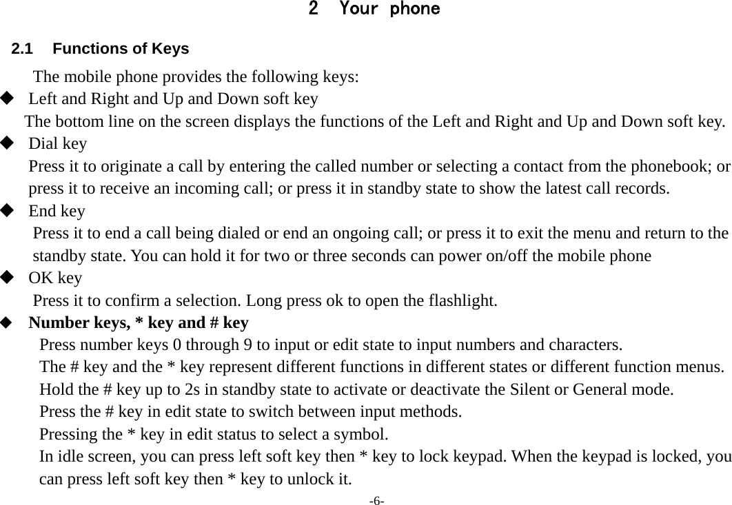 -6- 2 Your phone        2.1  Functions of Keys The mobile phone provides the following keys:  Left and Right and Up and Down soft key The bottom line on the screen displays the functions of the Left and Right and Up and Down soft key.  Dial key Press it to originate a call by entering the called number or selecting a contact from the phonebook; or press it to receive an incoming call; or press it in standby state to show the latest call records.  End key Press it to end a call being dialed or end an ongoing call; or press it to exit the menu and return to the standby state. You can hold it for two or three seconds can power on/off the mobile phone  OK key Press it to confirm a selection. Long press ok to open the flashlight.  Number keys, * key and # key Press number keys 0 through 9 to input or edit state to input numbers and characters. The # key and the * key represent different functions in different states or different function menus. Hold the # key up to 2s in standby state to activate or deactivate the Silent or General mode. Press the # key in edit state to switch between input methods. Pressing the * key in edit status to select a symbol.   In idle screen, you can press left soft key then * key to lock keypad. When the keypad is locked, you can press left soft key then * key to unlock it. 