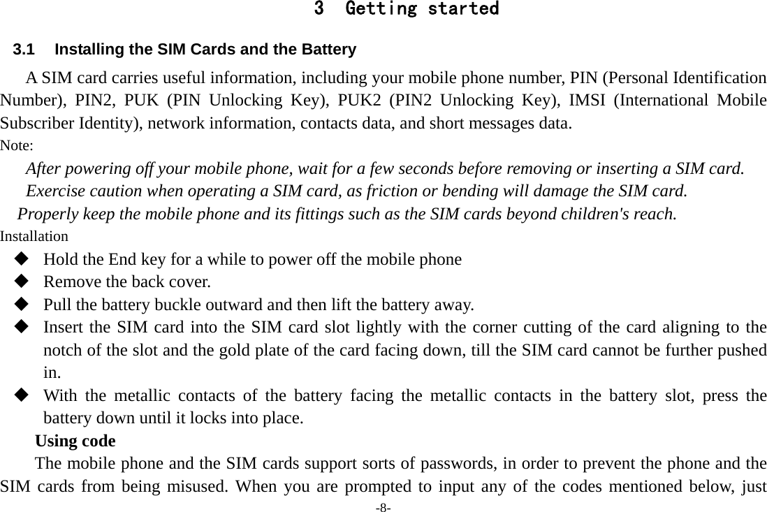 -8- 3 Getting started 3.1  Installing the SIM Cards and the Battery A SIM card carries useful information, including your mobile phone number, PIN (Personal Identification Number), PIN2, PUK (PIN Unlocking Key), PUK2 (PIN2 Unlocking Key), IMSI (International Mobile Subscriber Identity), network information, contacts data, and short messages data. Note: After powering off your mobile phone, wait for a few seconds before removing or inserting a SIM card. Exercise caution when operating a SIM card, as friction or bending will damage the SIM card. Properly keep the mobile phone and its fittings such as the SIM cards beyond children&apos;s reach. Installation  Hold the End key for a while to power off the mobile phone  Remove the back cover.  Pull the battery buckle outward and then lift the battery away.  Insert the SIM card into the SIM card slot lightly with the corner cutting of the card aligning to the notch of the slot and the gold plate of the card facing down, till the SIM card cannot be further pushed in.  With the metallic contacts of the battery facing the metallic contacts in the battery slot, press the battery down until it locks into place. Using code The mobile phone and the SIM cards support sorts of passwords, in order to prevent the phone and the SIM cards from being misused. When you are prompted to input any of the codes mentioned below, just 