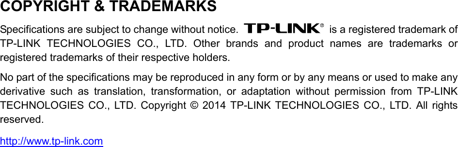  COPYRIGHT &amp; TRADEMARKS Specifications are subject to change without notice.    is a registered trademark of TP-LINK TECHNOLOGIES CO., LTD. Other brands and product names are trademarks or registered trademarks of their respective holders. No part of the specifications may be reproduced in any form or by any means or used to make any derivative such as translation, transformation, or adaptation without permission from TP-LINK TECHNOLOGIES CO., LTD. Copyright © 2014 TP-LINK TECHNOLOGIES CO., LTD. All rights reserved. http://www.tp-link.com  
