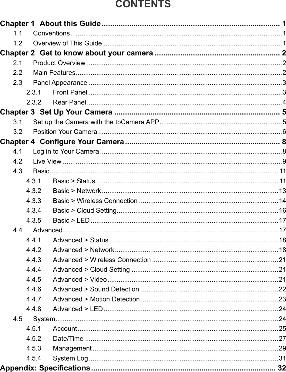  CONTENTS Chapter 1 About this Guide.................................................................................... 1 1.1 Conventions..................................................................................................................1 1.2 Overview of This Guide ................................................................................................1 Chapter 2 Get to know about your camera ........................................................... 2 2.1 Product Overview .........................................................................................................2 2.2 Main Features...............................................................................................................2 2.3 Panel Appearance ........................................................................................................3 2.3.1 Front Panel ........................................................................................................3 2.3.2 Rear Panel .........................................................................................................4 Chapter 3 Set Up Your Camera .............................................................................. 5 3.1 Set up the Camera with the tpCamera APP..................................................................5 3.2 Position Your Camera ...................................................................................................6 Chapter 4 Configure Your Camera......................................................................... 8 4.1 Log in to Your Camera ..................................................................................................8 4.2 Live View ......................................................................................................................9 4.3 Basic........................................................................................................................... 11 4.3.1 Basic &gt; Status .................................................................................................. 11 4.3.2 Basic &gt; Network...............................................................................................13 4.3.3 Basic &gt; Wireless Connection ...........................................................................14 4.3.4 Basic &gt; Cloud Setting.......................................................................................16 4.3.5 Basic &gt; LED .....................................................................................................17 4.4 Advanced....................................................................................................................17 4.4.1 Advanced &gt; Status ...........................................................................................18 4.4.2 Advanced &gt; Network........................................................................................18 4.4.3 Advanced &gt; Wireless Connection ....................................................................21 4.4.4 Advanced &gt; Cloud Setting ...............................................................................21 4.4.5 Advanced &gt; Video............................................................................................21 4.4.6 Advanced &gt; Sound Detection ..........................................................................22 4.4.7 Advanced &gt; Motion Detection ..........................................................................23 4.4.8 Advanced &gt; LED ..............................................................................................24 4.5  System........................................................................................................................24 4.5.1  Account............................................................................................................25 4.5.2 Date/Time ........................................................................................................27 4.5.3 Management ....................................................................................................29 4.5.4 System Log ......................................................................................................31 Appendix: Specifications....................................................................................... 32   