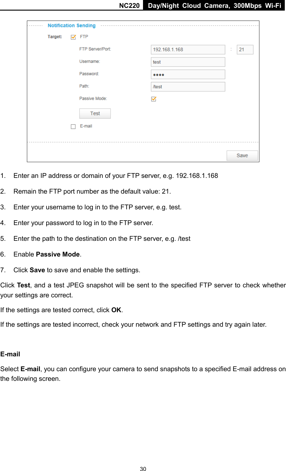 NC220 Day/Night Cloud Camera, 300Mbps Wi-Fi   1. Enter an IP address or domain of your FTP server, e.g. 192.168.1.168 2. Remain the FTP port number as the default value: 21. 3. Enter your username to log in to the FTP server, e.g. test. 4.  Enter your password to log in to the FTP server. 5. Enter the path to the destination on the FTP server, e.g. /test 6. Enable Passive Mode. 7.  Click Save to save and enable the settings. Click Test, and a test JPEG snapshot will be sent to the specified FTP server to check whether your settings are correct. If the settings are tested correct, click OK. If the settings are tested incorrect, check your network and FTP settings and try again later.  E-mail Select E-mail, you can configure your camera to send snapshots to a specified E-mail address on the following screen.   30 