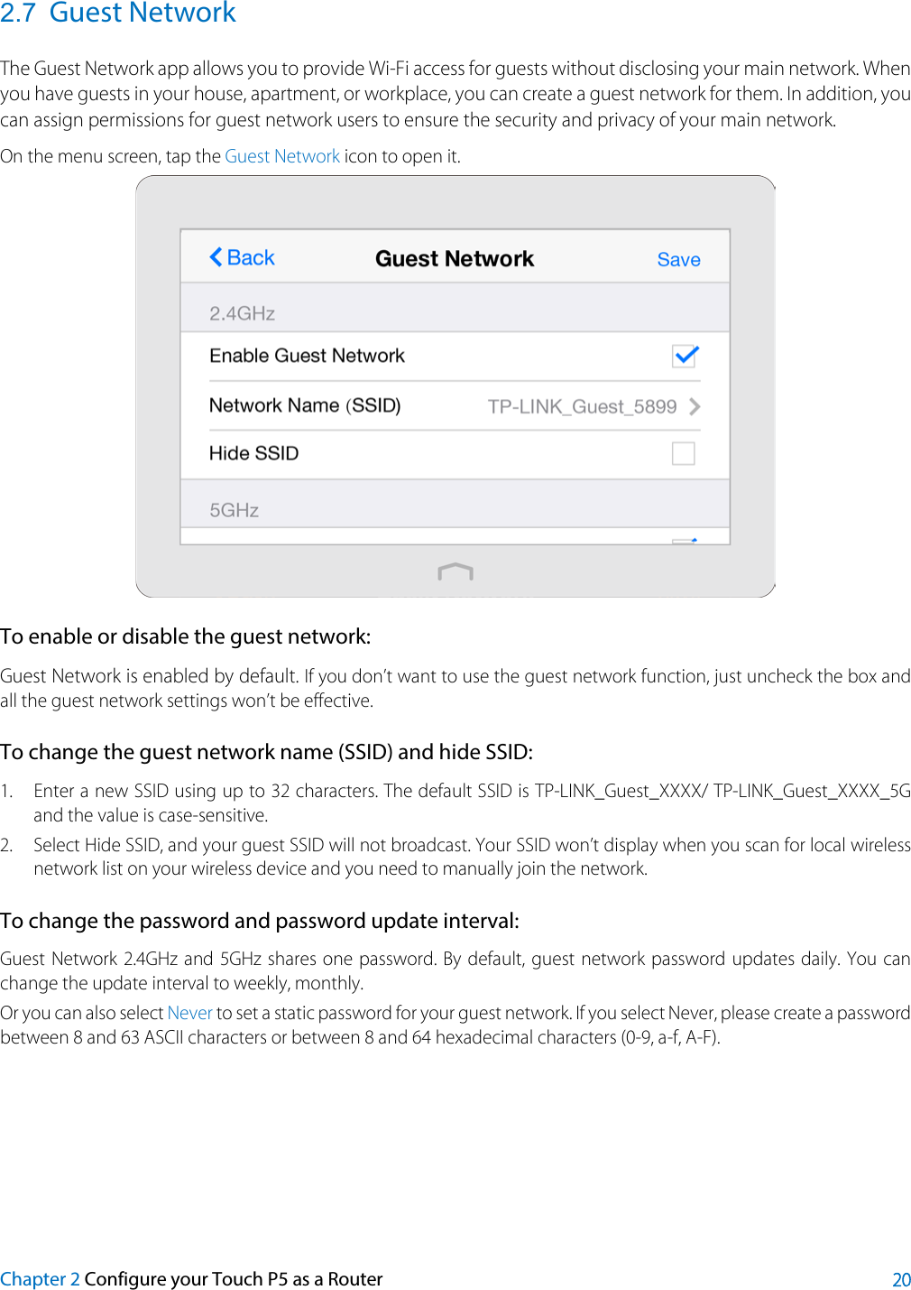  2.7 Guest Network The Guest Network app allows you to provide Wi-Fi access for guests without disclosing your main network. When you have guests in your house, apartment, or workplace, you can create a guest network for them. In addition, you can assign permissions for guest network users to ensure the security and privacy of your main network.   On the menu screen, tap the Guest Network icon to open it.  To enable or disable the guest network: Guest Network is enabled by default. If you don’t want to use the guest network function, just uncheck the box and all the guest network settings won’t be effective. To change the guest network name (SSID) and hide SSID: 1. Enter a new SSID using up to 32 characters. The default SSID is TP-LINK_Guest_XXXX/ TP-LINK_Guest_XXXX_5G and the value is case-sensitive. 2. Select Hide SSID, and your guest SSID will not broadcast. Your SSID won’t display when you scan for local wireless network list on your wireless device and you need to manually join the network. To change the password and password update interval: Guest Network 2.4GHz and  5GHz shares one password. By default, guest network password updates daily. You can change the update interval to weekly, monthly.   Or you can also select Never to set a static password for your guest network. If you select Never, please create a password between 8 and 63 ASCII characters or between 8 and 64 hexadecimal characters (0-9, a-f, A-F). Chapter 2 Configure your Touch P5 as a Router 20 