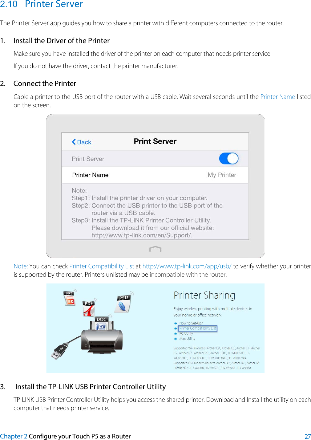  2.10 Printer Server The Printer Server app guides you how to share a printer with different computers connected to the router. 1. Install the Driver of the Printer Make sure you have installed the driver of the printer on each computer that needs printer service. If you do not have the driver, contact the printer manufacturer. 2. Connect the Printer Cable a printer to the USB port of the router with a USB cable. Wait several seconds until the Printer Name listed on the screen.  Note: You can check Printer Compatibility List at http://www.tp-link.com/app/usb/ to verify whether your printer is supported by the router. Printers unlisted may be incompatible with the router.  3. Install the TP-LINK USB Printer Controller Utility TP-LINK USB Printer Controller Utility helps you access the shared printer. Download and Install the utility on each computer that needs printer service. Chapter 2 Configure your Touch P5 as a Router 27 