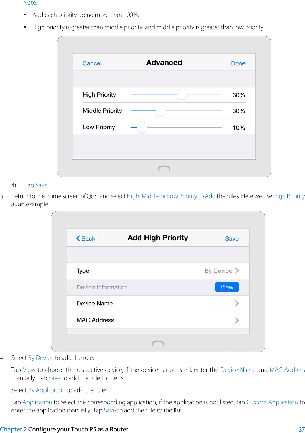  Note:  Add each priority up no more than 100%.  High priority is greater than middle priority, and middle priority is greater than low priority.  4) Tap Save. 3. Return to the home screen of QoS, and select High, Middle or Low Priority to Add the rules. Here we use High Priority as an example.  4. Select By Device to add the rule: Tap View to choose the respective device, if the device is not listed, enter the Device Name and MAC Address manually. Tap Save to add the rule to the list. Select By Application to add the rule: Tap Application to select the corresponding application, if the application is not listed, tap Custom Application to enter the application manually. Tap Save to add the rule to the list. Chapter 2 Configure your Touch P5 as a Router 37 