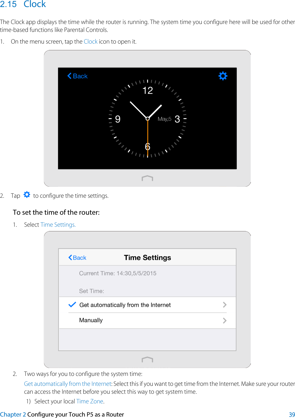  2.15 Clock The Clock app displays the time while the router is running. The system time you configure here will be used for other time-based functions like Parental Controls.   1. On the menu screen, tap the Clock icon to open it.  2. Tap    to configure the time settings. To set the time of the router: 1. Select Time Settings.    2. Two ways for you to configure the system time: Get automatically from the Internet: Select this if you want to get time from the Internet. Make sure your router can access the Internet before you select this way to get system time. 1) Select your local Time Zone. Chapter 2 Configure your Touch P5 as a Router 39 
