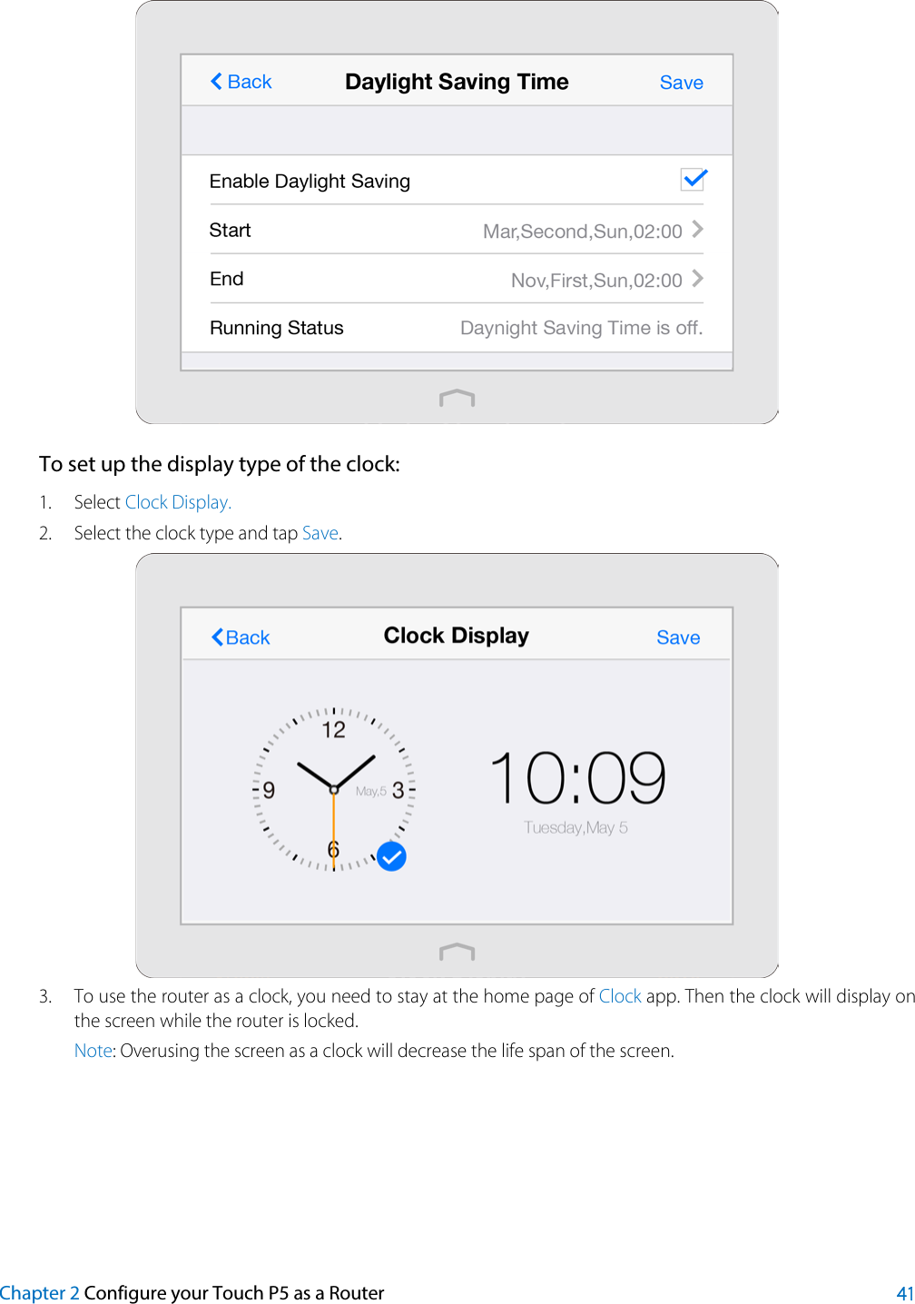   To set up the display type of the clock: 1. Select Clock Display. 2. Select the clock type and tap Save.  3. To use the router as a clock, you need to stay at the home page of Clock app. Then the clock will display on the screen while the router is locked. Note: Overusing the screen as a clock will decrease the life span of the screen.     Chapter 2 Configure your Touch P5 as a Router 41 