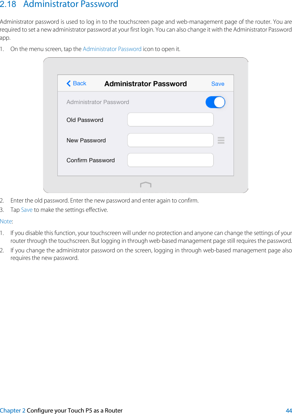  2.18 Administrator Password Administrator password is used to log in to the touchscreen page and web-management page of the router. You are required to set a new administrator password at your first login. You can also change it with the Administrator Password app. 1. On the menu screen, tap the Administrator Password icon to open it.  2. Enter the old password. Enter the new password and enter again to confirm. 3. Tap Save to make the settings effective. Note:   1. If you disable this function, your touchscreen will under no protection and anyone can change the settings of your router through the touchscreen. But logging in through web-based management page still requires the password. 2. If you change the administrator password on the screen, logging in through web-based management page also requires the new password.    Chapter 2 Configure your Touch P5 as a Router 44 
