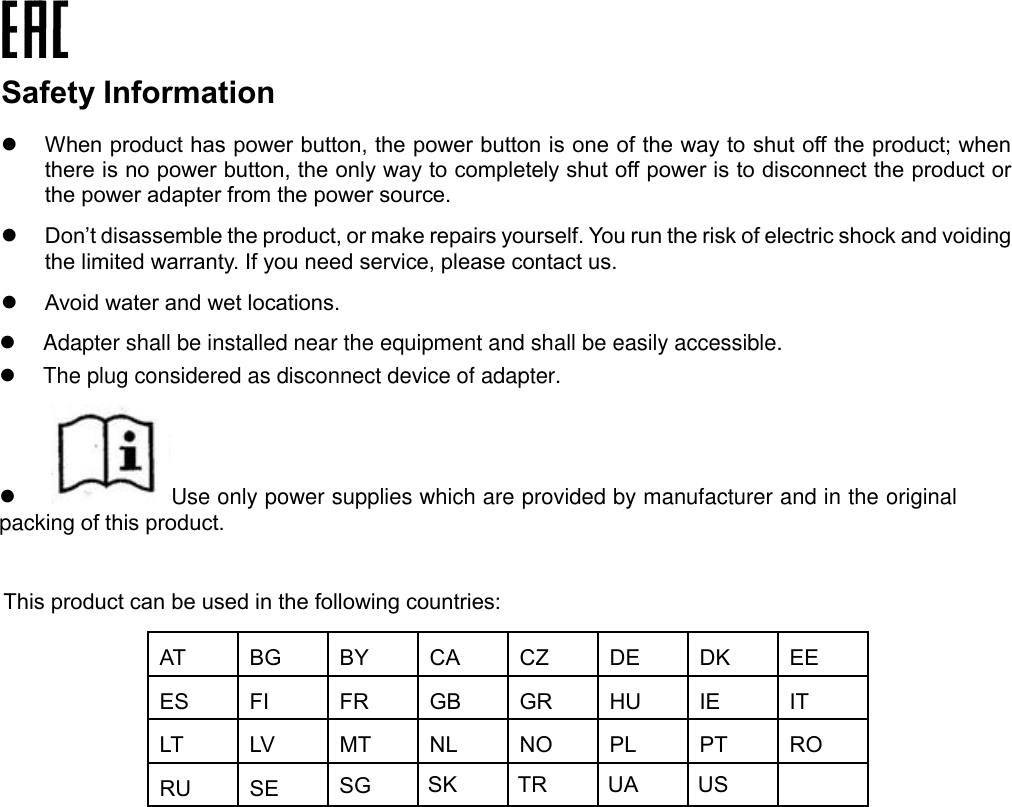 Safety Information When product has power button, the power button is one of the way to shut off the product; whenthere is no power button, the only way to completely shut off power is to disconnect the product orthe power adapter from the power source.Don’t disassemble the product, or make repairs yourself. You run the risk of electric shock and voidingthe limited warranty. If you need service, please contact us.Avoid water and wet locations.This product can be used in the following countries: AT BG BY CA CZ DE DK EE ES FI FR GB GR HU IE IT LT LV MT NL NO PL PT RO RU SE SK TR UA US SG Adapter shall be installed near the equipment and shall be easily accessible.The plug considered as disconnect device of adapter. Use only power supplies which are provided by manufacturer and in the original packing of this product.  