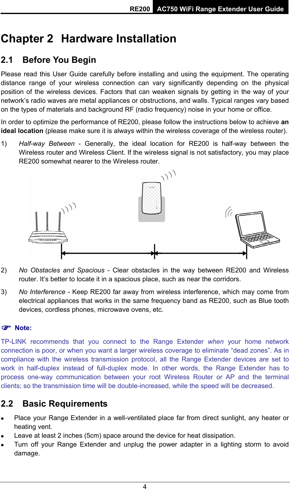 RE200 AC750 WiFi Range Extender User Guide Chapter 2  Hardware Installation 2.1  Before You Begin Please read this User Guide carefully before installing and using the equipment. The operating distance range of your wireless connection can vary significantly depending on the physical position of the wireless devices. Factors that can weaken signals by getting in the way of your network’s radio waves are metal appliances or obstructions, and walls. Typical ranges vary based on the types of materials and background RF (radio frequency) noise in your home or office. In order to optimize the performance of RE200, please follow the instructions below to achieve an ideal location (please make sure it is always within the wireless coverage of the wireless router). 1)  Half-way Between - Generally, the ideal location for RE200 is half-way between the Wireless router and Wireless Client. If the wireless signal is not satisfactory, you may place RE200 somewhat nearer to the Wireless router.  2)  No Obstacles and Spacious - Clear obstacles in the way between RE200 and Wireless router. It’s better to locate it in a spacious place, such as near the corridors.   3)  No Interference - Keep RE200 far away from wireless interference, which may come from electrical appliances that works in the same frequency band as RE200, such as Blue tooth devices, cordless phones, microwave ovens, etc. ) Note: TP-LINK recommends that you connect to the Range Extender when your home network connection is poor, or when you want a larger wireless coverage to eliminate “dead zones”. As in compliance with the wireless transmission protocol, all the Range Extender devices are set to work in half-duplex instead of full-duplex mode. In other words, the Range Extender has to process one-way communication between your root Wireless Router or AP and the terminal clients; so the transmission time will be double-increased, while the speed will be decreased.   2.2  Basic Requirements z Place your Range Extender in a well-ventilated place far from direct sunlight, any heater or heating vent. z Leave at least 2 inches (5cm) space around the device for heat dissipation. z Turn off your Range Extender and unplug the power adapter in a lighting storm to avoid damage. 4 