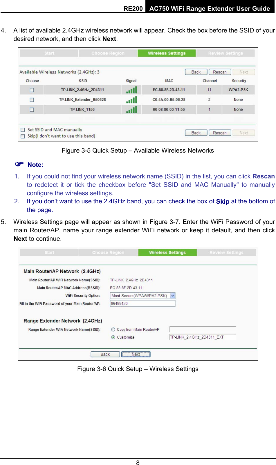 RE200 AC750 WiFi Range Extender User Guide 5.  A list of available 2.4GHz wireless network will appear. Check the box before the SSID of your desired network, and then click Next.   Figure 3-6 Quick Setup – Available Wireless Networks ) Note: 1.  If you could not find your wireless network name (SSID) in the list, you can click Rescan to redetect it or tick the checkbox before &quot;Set SSID and MAC Manually&quot; to manually configure the wireless settings. 2.  If you don’t want to use the 2.4GHz band, you can check the box of Skip at the bottom of the page. 6.  Wireless Settings page will appear as shown in Figure 3-7. Enter the WiFi Password of your main Router/AP, name your range extender WiFi network or keep it default, and then click Next to continue.  Figure 3-7 Quick Setup – Wireless Settings 8 4.Figure 3-5 Quick Setup – Available Wireless Networks 5.Figure 3-6 Quick Setup – Wireless Settings 