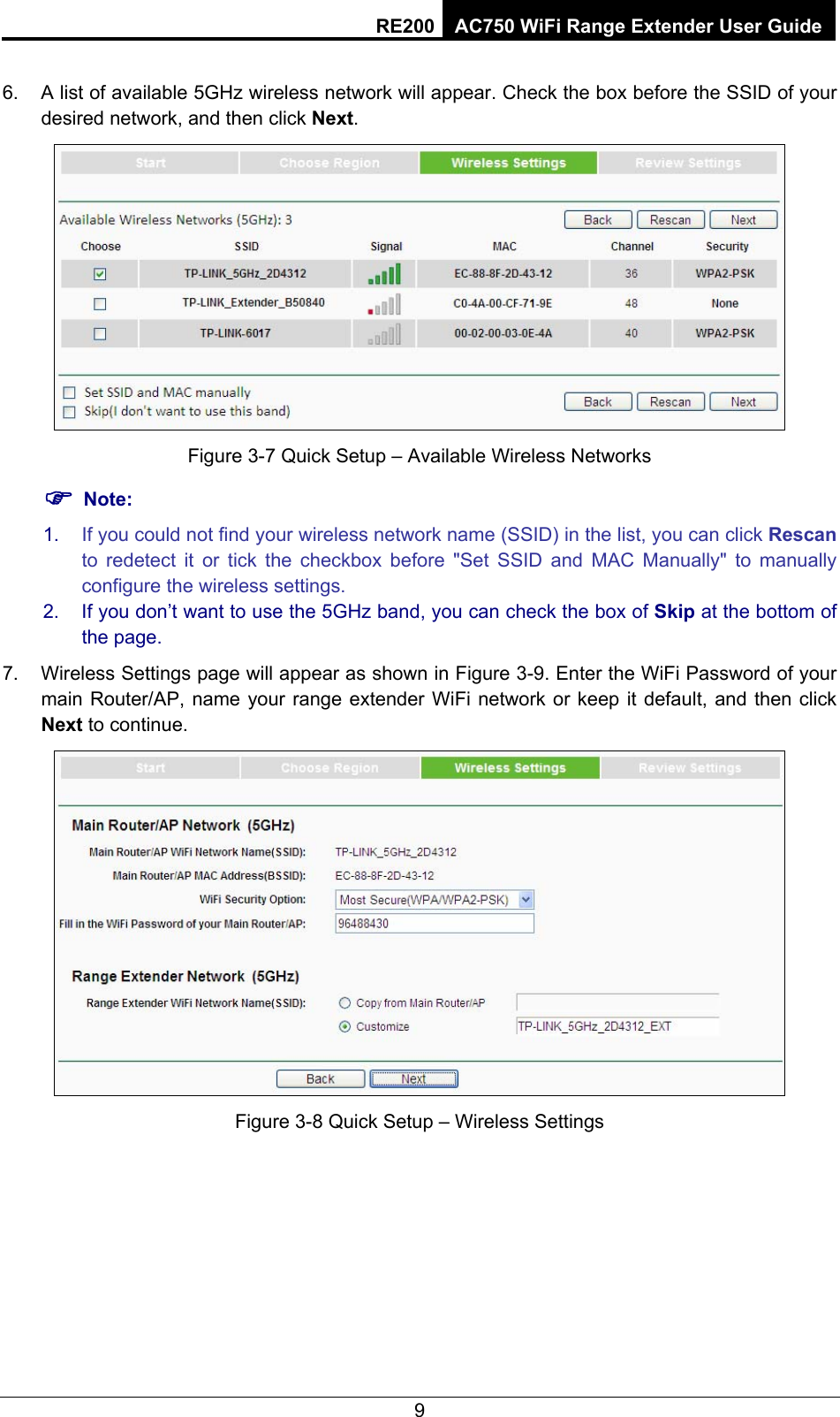RE200 AC750 WiFi Range Extender User Guide 7.  A list of available 5GHz wireless network will appear. Check the box before the SSID of your desired network, and then click Next.   Figure 3-8 Quick Setup – Available Wireless Networks ) Note: 1.  If you could not find your wireless network name (SSID) in the list, you can click Rescan to redetect it or tick the checkbox before &quot;Set SSID and MAC Manually&quot; to manually configure the wireless settings. 2.  If you don’t want to use the 5GHz band, you can check the box of Skip at the bottom of the page. 8.  Wireless Settings page will appear as shown in Figure 3-9. Enter the WiFi Password of your main Router/AP, name your range extender WiFi network or keep it default, and then click Next to continue.  Figure 3-9 Quick Setup – Wireless Settings 9 6.Figure 3-7 Quick Setup – Available Wireless Networks 7.Figure 3-8 Quick Setup – Wireless Settings 