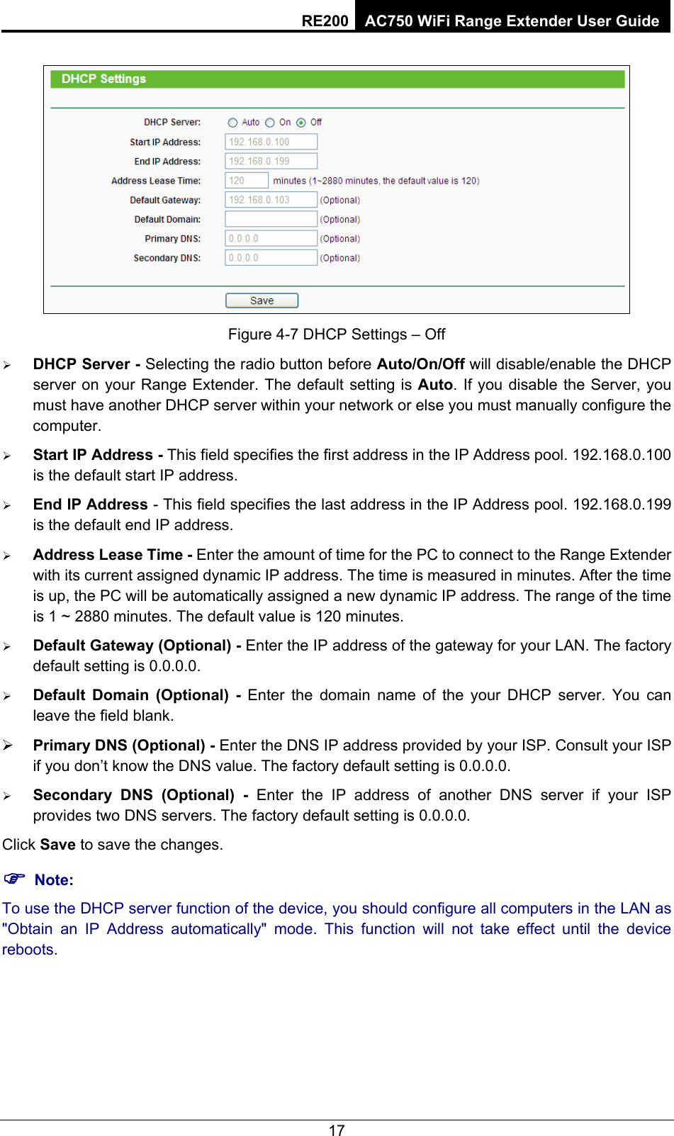 RE200 AC750 WiFi Range Extender User Guide  Figure 4-7 DHCP Settings – Off ¾ DHCP Server - Selecting the radio button before Auto/On/Off will disable/enable the DHCP server on your Range Extender. The default setting is Auto. If you disable the Server, you must have another DHCP server within your network or else you must manually configure the computer. ¾ Start IP Address - This field specifies the first address in the IP Address pool. 192.168.0.100 is the default start IP address.   ¾ End IP Address - This field specifies the last address in the IP Address pool. 192.168.0.199 is the default end IP address.   ¾ Address Lease Time - Enter the amount of time for the PC to connect to the Range Extender with its current assigned dynamic IP address. The time is measured in minutes. After the time is up, the PC will be automatically assigned a new dynamic IP address. The range of the time is 1 ~ 2880 minutes. The default value is 120 minutes. ¾ Default Gateway (Optional) - Enter the IP address of the gateway for your LAN. The factory default setting is 0.0.0.0. ¾ Default Domain (Optional) - Enter the domain name of the your DHCP server. You can leave the field blank. ¾ Primary DNS (Optional) - Enter the DNS IP address provided by your ISP. Consult your ISP if you don’t know the DNS value. The factory default setting is 0.0.0.0. ¾ Secondary DNS (Optional) - Enter the IP address of another DNS server if your ISP provides two DNS servers. The factory default setting is 0.0.0.0. Click Save to save the changes. ) Note: To use the DHCP server function of the device, you should configure all computers in the LAN as &quot;Obtain an IP Address automatically&quot; mode. This function will not take effect until the device reboots.  17 