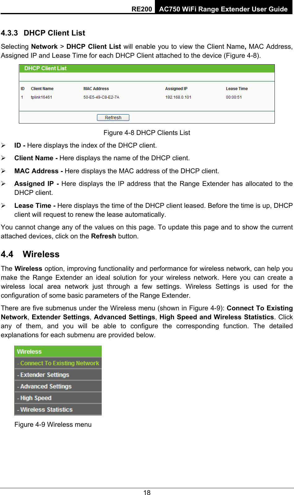 RE200 AC750 WiFi Range Extender User Guide 4.3.3  DHCP Client List Selecting Network &gt; DHCP Client List will enable you to view the Client Name, MAC Address, Assigned IP and Lease Time for each DHCP Client attached to the device (Figure 4-8).  Figure 4-8 DHCP Clients List ¾ ID - Here displays the index of the DHCP client. ¾ Client Name - Here displays the name of the DHCP client. ¾ MAC Address - Here displays the MAC address of the DHCP client. ¾ Assigned IP - Here displays the IP address that the Range Extender has allocated to the DHCP client. ¾ Lease Time - Here displays the time of the DHCP client leased. Before the time is up, DHCP client will request to renew the lease automatically. You cannot change any of the values on this page. To update this page and to show the current attached devices, click on the Refresh button. 4.4  Wireless The Wireless option, improving functionality and performance for wireless network, can help you make the Range Extender an ideal solution for your wireless network. Here you can create a wireless local area network just through a few settings. Wireless Settings is used for the configuration of some basic parameters of the Range Extender. There are five submenus under the Wireless menu (shown in Figure 4-9): Connect To Existing Network, Extender Settings, Advanced Settings, High Speed and Wireless Statistics. Click any of them, and you will be able to configure the corresponding function. The detailed explanations for each submenu are provided below.  Figure 4-9 Wireless menu 18 