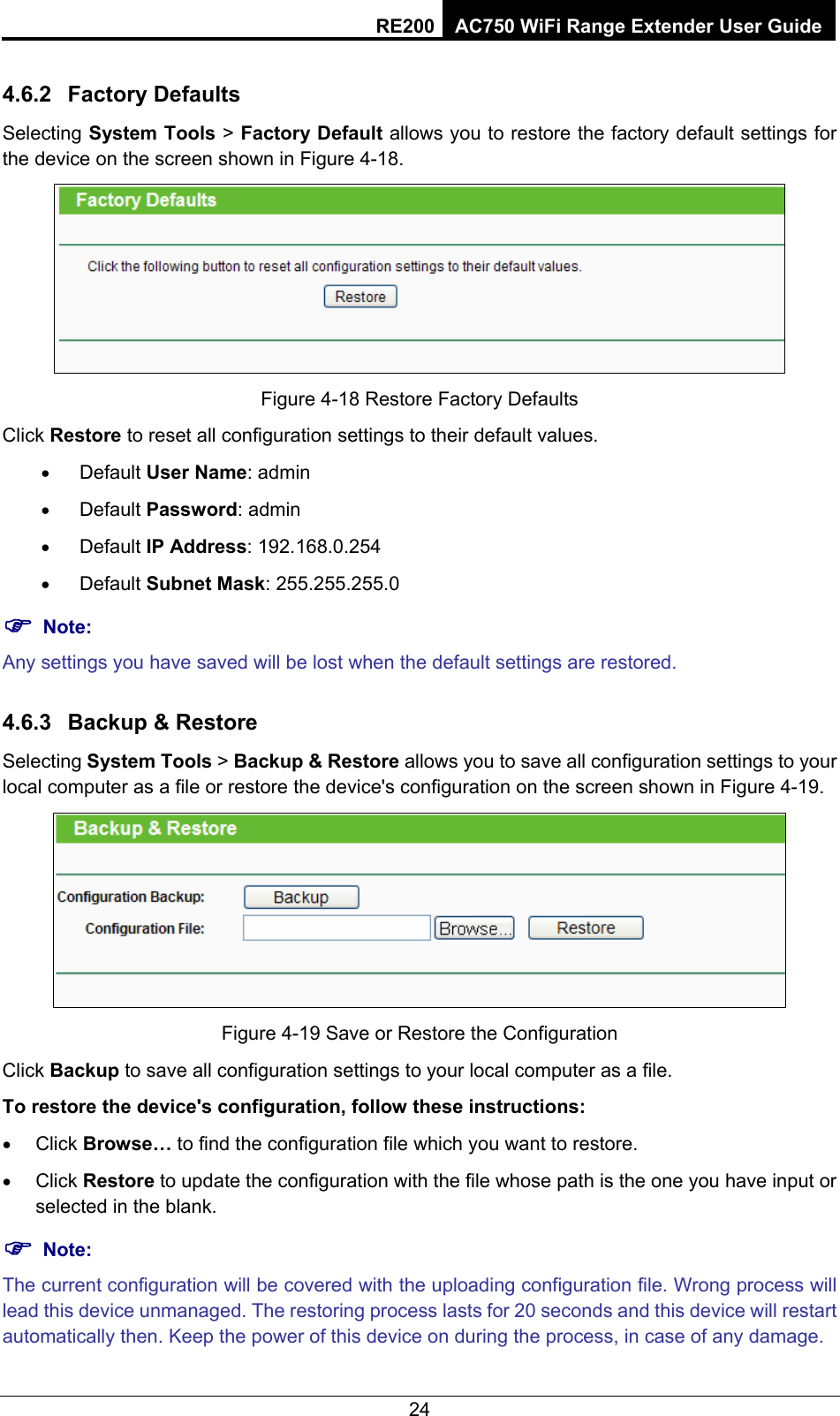 RE200 AC750 WiFi Range Extender User Guide 4.6.2  Factory Defaults Selecting System Tools &gt; Factory Default allows you to restore the factory default settings for the device on the screen shown in Figure 4-18.  Figure 4-18 Restore Factory Defaults Click Restore to reset all configuration settings to their default values.   • Default User Name: admin • Default Password: admin • Default IP Address: 192.168.0.254 • Default Subnet Mask: 255.255.255.0 ) Note: Any settings you have saved will be lost when the default settings are restored. 4.6.3  Backup &amp; Restore Selecting System Tools &gt; Backup &amp; Restore allows you to save all configuration settings to your local computer as a file or restore the device&apos;s configuration on the screen shown in Figure 4-19.  Figure 4-19 Save or Restore the Configuration Click Backup to save all configuration settings to your local computer as a file.   To restore the device&apos;s configuration, follow these instructions: • Click Browse… to find the configuration file which you want to restore.   • Click Restore to update the configuration with the file whose path is the one you have input or selected in the blank. ) Note: The current configuration will be covered with the uploading configuration file. Wrong process will lead this device unmanaged. The restoring process lasts for 20 seconds and this device will restart automatically then. Keep the power of this device on during the process, in case of any damage.   24 