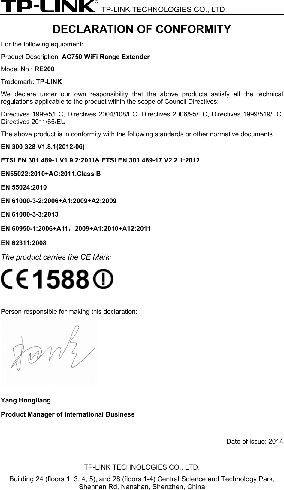  TP-LINK TECHNOLOGIES CO., LTD DECLARATION OF CONFORMITY For the following equipment: Product Description: AC750 WiFi Range Extender Model No.: RE200   Trademark: TP-LINK    We declare under our own responsibility that the above products satisfy all the technical regulations applicable to the product within the scope of Council Directives:     Directives 1999/5/EC, Directives 2004/108/EC, Directives 2006/95/EC, Directives 1999/519/EC, Directives 2011/65/EU The above product is in conformity with the following standards or other normative documents ETSI EN 300 328 V1.7.1: 2006 ETSI EN 301 489-1 V1.9.2:2011&amp; ETSI EN 301 489-17 V2.2.1:2012 EN 55022:2010 EN 55024:2010 EN 61000-3-2:2006+A1:2009+A2:2009 EN 61000-3-3:2008 EN 60950-1:2006+A11：2009+A1:2010+A12:2011 EN 62311:2008 The product carries the CE Mark:   Person responsible for making this declaration:  Yang Hongliang Product Manager of International Business    Date of issue: 2014TP-LINK TECHNOLOGIES CO., LTD. Building 24 (floors 1, 3, 4, 5), and 28 (floors 1-4) Central Science and Technology Park, Shennan Rd, Nanshan, Shenzhen, China EN 300 328 V1.8.1(*2012-06) EN 61000-3-3:2013EN55022:2010+AC:2011,Class B