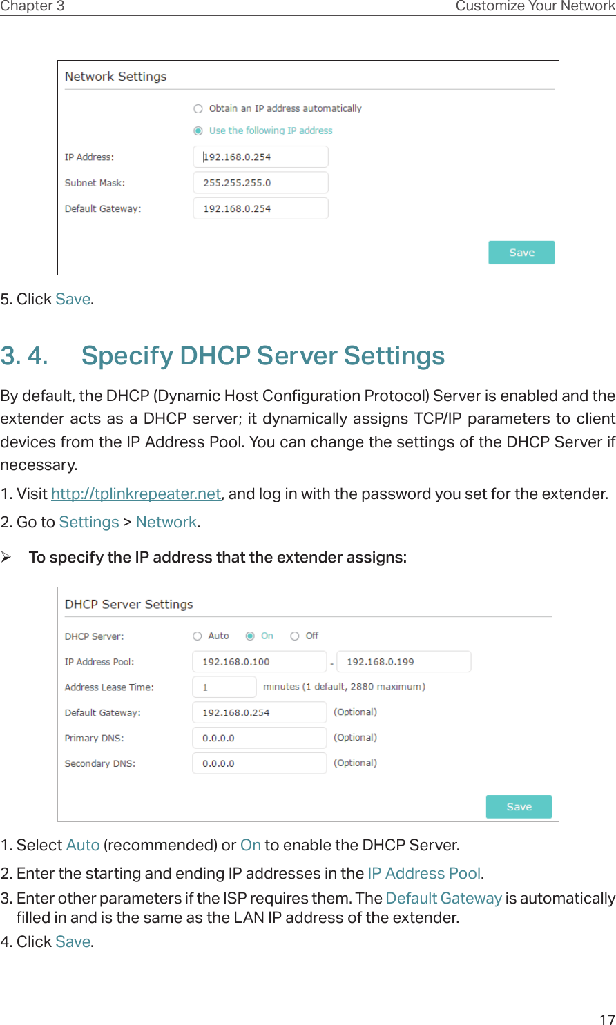 17Chapter 3 Customize Your Network5. Click Save. 3. 4.  Specify DHCP Server SettingsBy default, the DHCP (Dynamic Host Configuration Protocol) Server is enabled and the extender acts as a DHCP server; it dynamically assigns TCP/IP parameters to client devices from the IP Address Pool. You can change the settings of the DHCP Server if necessary.1. Visit http://tplinkrepeater.net, and log in with the password you set for the extender.2. Go to Settings &gt; Network. ¾To specify the IP address that the extender assigns:1. Select Auto (recommended) or On to enable the DHCP Server.2. Enter the starting and ending IP addresses in the IP Address Pool.3. Enter other parameters if the ISP requires them. The Default Gateway is automatically filled in and is the same as the LAN IP address of the extender.4. Click Save.