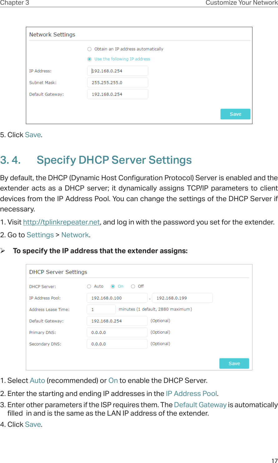 17Chapter 3 Customize Your Network5. Click Save. 3. 4.  Specify DHCP Server SettingsBy default, the DHCP (Dynamic Host Configuration Protocol) Server is enabled and the extender acts as a DHCP server; it dynamically assigns TCP/IP parameters to client devices from the IP Address Pool. You can change the settings of the DHCP Server if necessary.1. Visit http://tplinkrepeater.net, and log in with the password you set for the extender.2. Go to Settings &gt; Network. ¾To specify the IP address that the extender assigns:1. Select Auto (recommended) or On to enable the DHCP Server.2. Enter the starting and ending IP addresses in the IP Address Pool.3. Enter other parameters if the ISP requires them. The Default Gateway is automatically filled  in and is the same as the LAN IP address of the extender.4. Click Save.