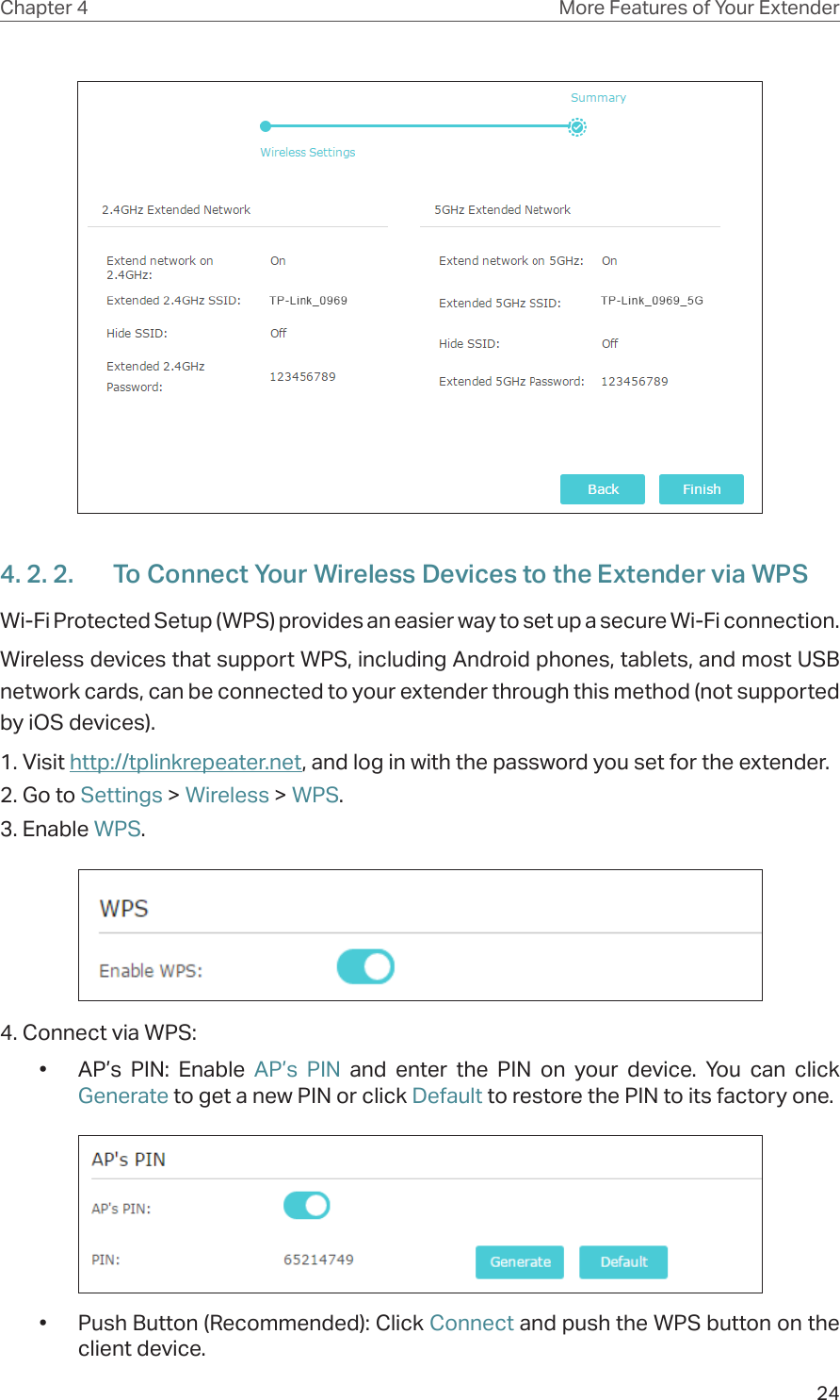 24Chapter 4 More Features of Your Extender4. 2. 2.  To Connect Your Wireless Devices to the Extender via WPSWi-Fi Protected Setup (WPS) provides an easier way to set up a secure Wi-Fi connection.Wireless devices that support WPS, including Android phones, tablets, and most USB network cards, can be connected to your extender through this method (not supported by iOS devices).1. Visit http://tplinkrepeater.net, and log in with the password you set for the extender.2. Go to Settings &gt; Wireless &gt; WPS. 3. Enable WPS.4. Connect via WPS:•  AP’s PIN: Enable AP’s PIN and enter the PIN on your device. You can click Generate to get a new PIN or click Default to restore the PIN to its factory one.•  Push Button (Recommended): Click Connect and push the WPS button on the client device.