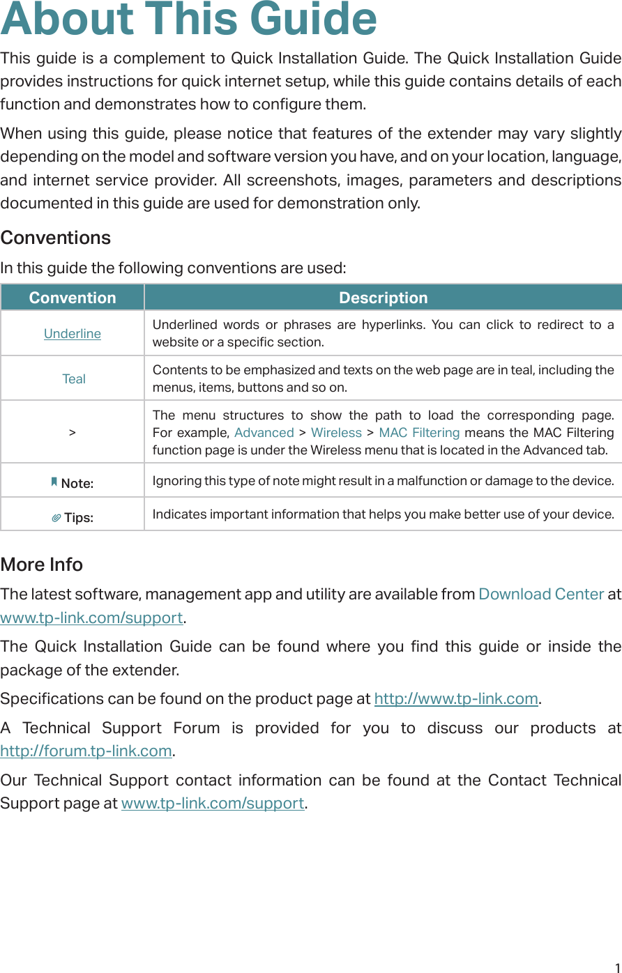 1About This GuideThis guide is a complement to Quick Installation Guide. The Quick Installation Guide provides instructions for quick internet setup, while this guide contains details of each function and demonstrates how to configure them. When using this guide, please notice that features of the extender may vary slightly depending on the model and software version you have, and on your location, language, and internet service provider. All screenshots, images, parameters and descriptions documented in this guide are used for demonstration only.ConventionsIn this guide the following conventions are used:Convention DescriptionUnderline Underlined words or phrases are hyperlinks. You can click to redirect to a website or a specific section. Teal Contents to be emphasized and texts on the web page are in teal, including the menus, items, buttons and so on.&gt;The menu structures to show the path to load the corresponding page. For example, Advanced &gt; Wireless &gt; MAC Filtering means the MAC Filtering function page is under the Wireless menu that is located in the Advanced tab.Note: Ignoring this type of note might result in a malfunction or damage to the device.Tips: Indicates important information that helps you make better use of your device.More InfoThe latest software, management app and utility are available from Download Center at www.tp-link.com/support.The Quick Installation Guide can be found where you find this guide or inside the package of the extender.Specifications can be found on the product page at http://www.tp-link.com.A Technical Support Forum is provided for you to discuss our products at  http://forum.tp-link.com.Our Technical Support contact information can be found at the Contact Technical Support page at www.tp-link.com/support.