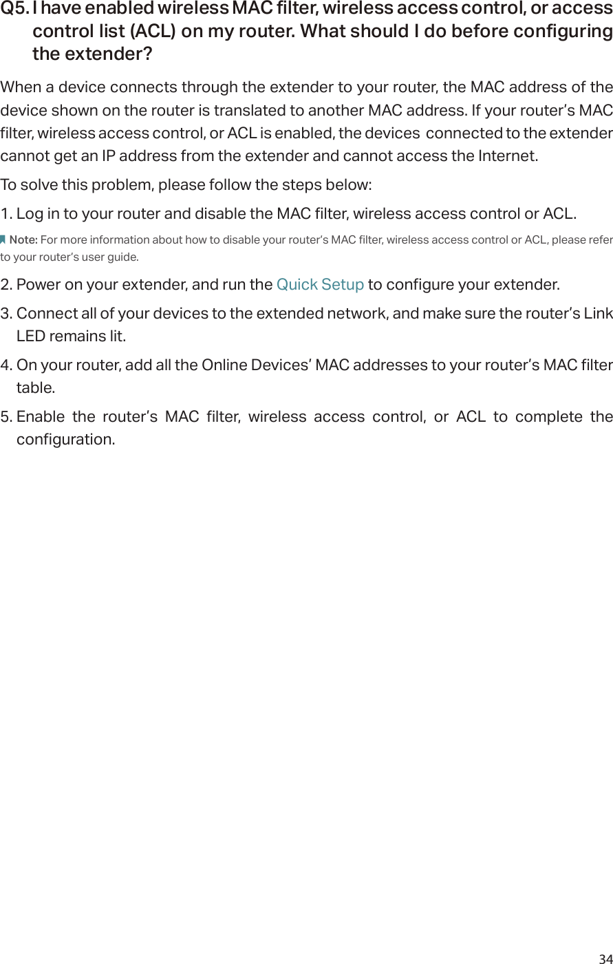 34Q5. I have enabled wireless MAC filter, wireless access control, or access control list (ACL) on my router. What should I do before configuring the extender?When a device connects through the extender to your router, the MAC address of the device shown on the router is translated to another MAC address. If your router’s MAC filter, wireless access control, or ACL is enabled, the devices  connected to the extender cannot get an IP address from the extender and cannot access the Internet.To solve this problem, please follow the steps below:1. Log in to your router and disable the MAC filter, wireless access control or ACL.Note: For more information about how to disable your router’s MAC filter, wireless access control or ACL, please refer to your router’s user guide.2. Power on your extender, and run the Quick Setup to configure your extender.3. Connect all of your devices to the extended network, and make sure the router’s Link LED remains lit.4. On your router, add all the Online Devices’ MAC addresses to your router’s MAC filter table.5. Enable the router’s MAC filter, wireless access control, or ACL to complete the configuration. 