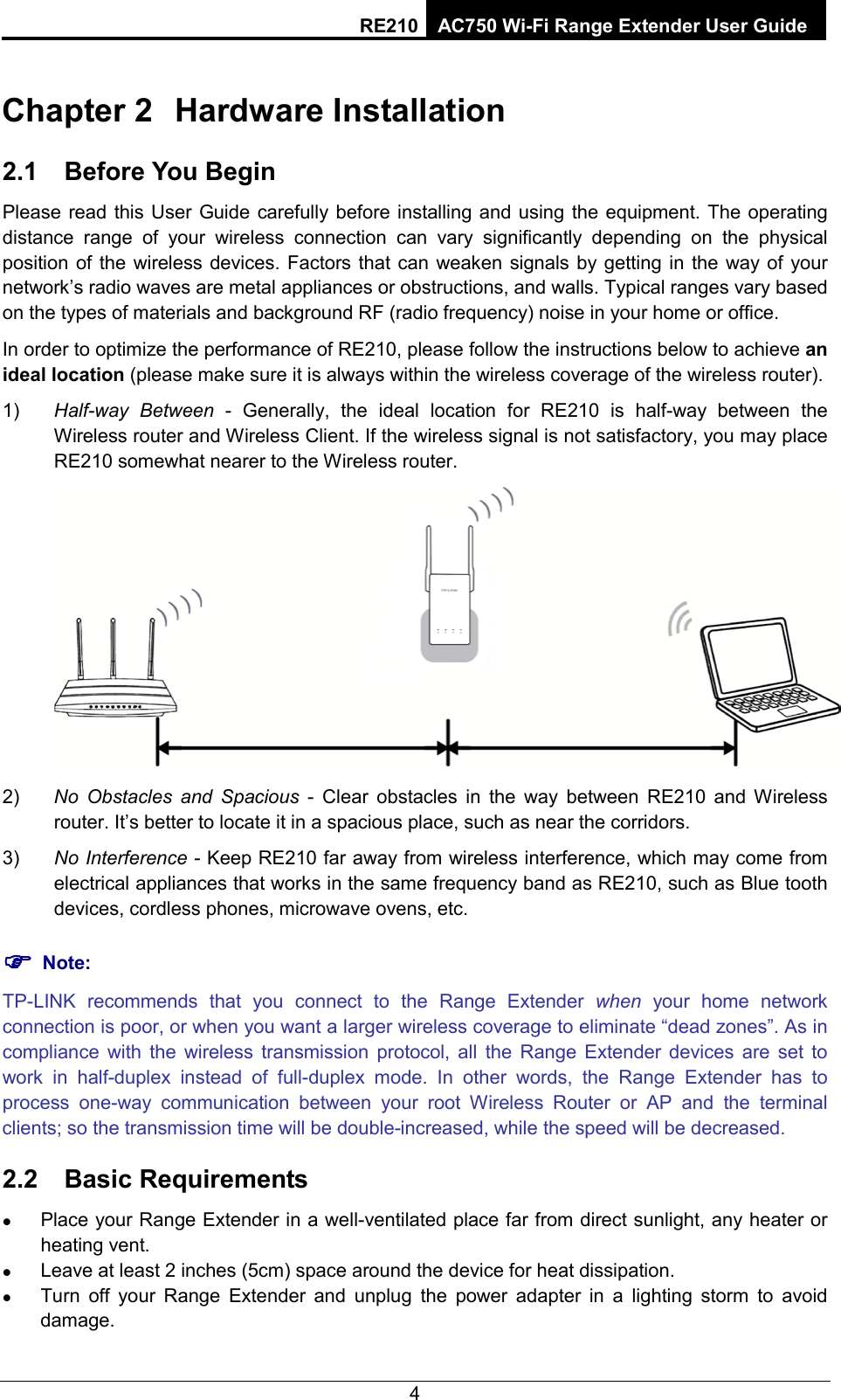 RE210 AC750 Wi-Fi Range Extender User Guide  Chapter 2 Hardware Installation 2.1 Before You Begin Please read this User Guide carefully before installing and using the equipment. The operating distance range of your wireless connection can vary significantly depending on the physical position of the wireless devices. Factors that can weaken signals by getting in the way of your network’s radio waves are metal appliances or obstructions, and walls. Typical ranges vary based on the types of materials and background RF (radio frequency) noise in your home or office. In order to optimize the performance of RE210, please follow the instructions below to achieve an ideal location (please make sure it is always within the wireless coverage of the wireless router). 1) Half-way Between - Generally, the ideal location for  RE210  is  half-way between the Wireless router and Wireless Client. If the wireless signal is not satisfactory, you may place RE210 somewhat nearer to the Wireless router.  2) No Obstacles and Spacious - Clear  obstacles in the way between RE210  and Wireless router. It’s better to locate it in a spacious place, such as near the corridors.   3) No Interference - Keep RE210 far away from wireless interference, which may come from electrical appliances that works in the same frequency band as RE210, such as Blue tooth devices, cordless phones, microwave ovens, etc.  Note: TP-LINK  recommends that you connect to the Range Extender when your home network connection is poor, or when you want a larger wireless coverage to eliminate “dead zones”. As in compliance with the wireless transmission protocol, all the Range Extender devices are set to work in half-duplex instead of full-duplex mode. In other words, the Range Extender has to process one-way communication between your root Wireless Router or AP and the terminal clients; so the transmission time will be double-increased, while the speed will be decreased.   2.2 Basic Requirements  Place your Range Extender in a well-ventilated place far from direct sunlight, any heater or heating vent.  Leave at least 2 inches (5cm) space around the device for heat dissipation.  Turn off your Range Extender and unplug the power adapter in a lighting storm to avoid damage. 4 