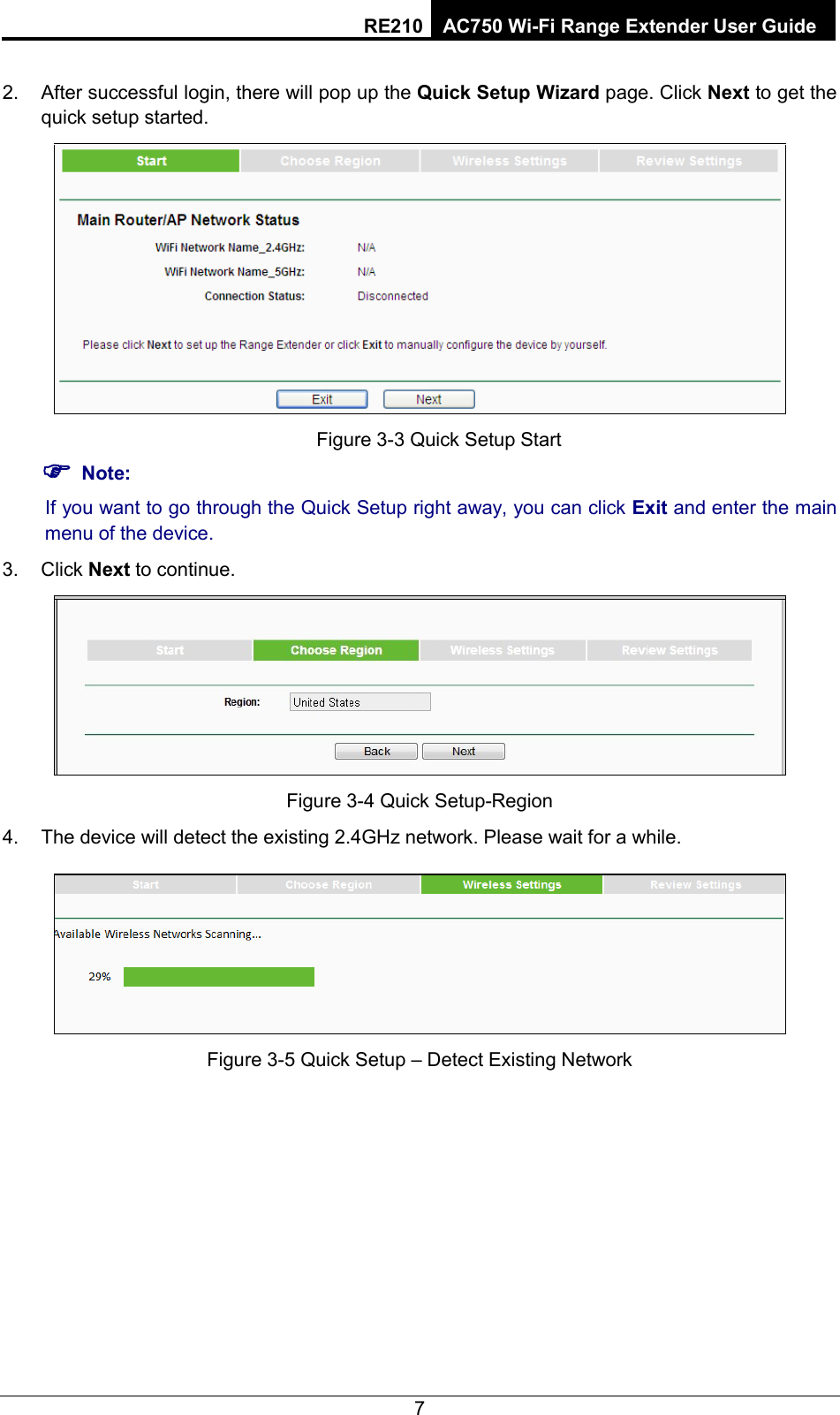 RE210 AC750 Wi-Fi Range Extender User Guide  2. After successful login, there will pop up the Quick Setup Wizard page. Click Next to get the quick setup started.  Figure 3-3 Quick Setup Start  Note: If you want to go through the Quick Setup right away, you can click Exit and enter the main menu of the device. 3.  Click Next to continue.  Figure 3-4 Quick Setup-Region 4. The device will detect the existing 2.4GHz network. Please wait for a while.  Figure 3-5 Quick Setup – Detect Existing Network 7 