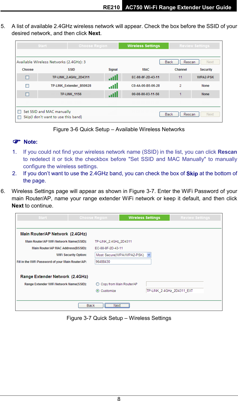 RE210 AC750 Wi-Fi Range Extender User Guide  5. A list of available 2.4GHz wireless network will appear. Check the box before the SSID of your desired network, and then click Next.    Figure 3-6 Quick Setup – Available Wireless Networks  Note: 1. If you could not find your wireless network name (SSID) in the list, you can click Rescan to redetect it or tick the checkbox before &quot;Set SSID and MAC Manually&quot; to manually configure the wireless settings. 2. If you don’t want to use the 2.4GHz band, you can check the box of Skip at the bottom of the page. 6. Wireless Settings page will appear as shown in Figure 3-7. Enter the WiFi Password of your main Router/AP, name your range extender WiFi network or keep it default, and then click Next to continue.  Figure 3-7 Quick Setup – Wireless Settings 8 