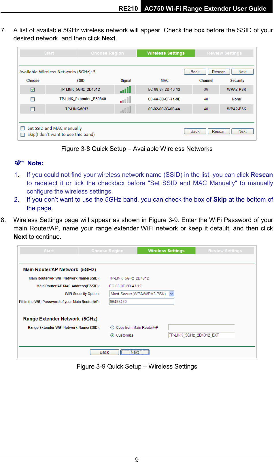 RE210 AC750 Wi-Fi Range Extender User Guide  7. A list of available 5GHz wireless network will appear. Check the box before the SSID of your desired network, and then click Next.    Figure 3-8 Quick Setup – Available Wireless Networks  Note: 1. If you could not find your wireless network name (SSID) in the list, you can click Rescan to redetect it or tick the checkbox before &quot;Set SSID and MAC Manually&quot; to manually configure the wireless settings. 2. If you don’t want to use the 5GHz band, you can check the box of Skip at the bottom of the page. 8. Wireless Settings page will appear as shown in Figure 3-9. Enter the WiFi Password of your main Router/AP, name your range extender WiFi network or keep it default, and then click Next to continue.  Figure 3-9 Quick Setup – Wireless Settings 9 