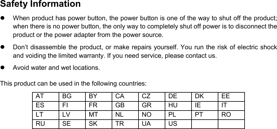  Safety Information  When product has power button, the power button is one of the way to shut off the product; when there is no power button, the only way to completely shut off power is to disconnect the product or the power adapter from the power source.  Don’t disassemble the product, or make repairs yourself. You run the risk of electric shock and voiding the limited warranty. If you need service, please contact us.  Avoid water and wet locations. This product can be used in the following countries: AT BG BY CA CZ DE DK EE ES FI FR GB GR HU IE IT LT LV MT NL NO PL PT RO RU SE SK TR UA US      